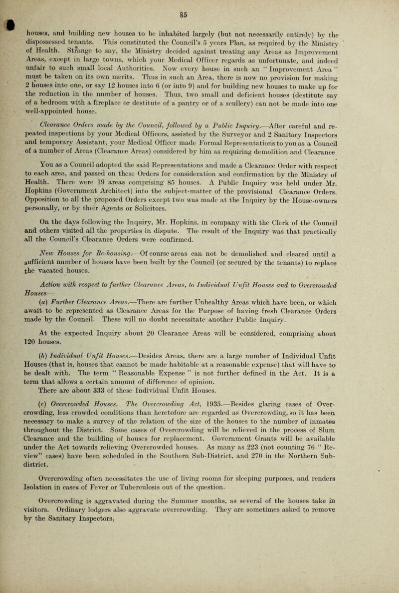 houses, and building new houses to be inhabited largely (but not necessarily entirely) by the dispossessed tenants. This constituted the Council’s 5 years Plan, as required by the Ministry of Health. Strange to say, the Ministry decided against treating any Areas as Improvement Areas, except in large towns, which your Medical Officer regards as unfortunate, and indeed unfair to such small local Authorities. Now every house in such an “ Improvement Area ” must be taken on its own merits. Thus in such an Area, there is now no provision for making 2 houses into one, or say 12 houses into 6 (or into 9) and for building new houses to make up for the reduction in the number of houses. Thus, two small and deficient houses (destitute say of a bedroom with a fireplace or destitute of a pantry or of a scullery) can not be made into one well-appointed house. Clearance Orders made hy the Council, followed by a Public Inquiry.—Aitev careful and re- peated inspections by your Medical Officers, assisted by the Surveyor and 2 Sanitary Inspectors and temporary Assistant, your Medical Officer made Formal Representations to you as a Council of a number of Areas (Clearance Areas) considered by him as recpiiring demolition and Clearance You as a Council adopted the said Representations and made a Clearance Order with respect to each area, and passed on these Orders for consideration and confirmation by the Ministry of Health. There were 19 areas comprising 85 houses. A Public Inquiry was held under Mr. Hopkins (Government Architect) into the subject-matter of the provisional Clearance Orders. Opposition to all the proposed Orders except two was made at the Inquiry by the House-owners personally, or by their Agents or Solicitors. On the days following the Inquiry, Mr. Hopkins, in company with the Clerk of the Council and others visited all the properties in dispute. The result of the Inquiry was that practically all the Council’s Clearance Orders were confirmed. New Houses for Re-housing.—Of course areas can not be demolished and cleared until a sufficient number of houses have been built by the Council (or secured by the tenants) to replace the vacated houses. Action with respect to further Clearance Areas, to Individual Unfit Houses and to Overcrowded Houses— (a) Further Clearance Areas.—There are further Unhealthy Areas which have been, or which await to be represented as Clearance Areas for the Purpose of having fresh Clearance Orders made by the Council. These will no doubt necessitate another Public Inquiry. At the expected Inquiry about 20 Clearance Areas will be considered, comprising about 120 houses. (b) Individual Unfit Houses.-—^Desides Areas, there are a large number of Individual Unfit Houses (that is, houses that cannot be made habitable at a reasonable expense) that will have to be dealt with. The term “ Reasonable Expense ” is not further defined in the Act. It is a term that allows a certain amount of difference of opinion. There are about 333 of these Individual Unfit Houses. (c) Overcrowded Houses. The Overcrowding Act, 1935.—^Besides glaring ca.ses of Over- crowding, less crowded conditions than heretofore are regarded as Overcrowding, so it has been necessary to make a survey of the relation of the size of the houses to the number of inmates throughout the District. Some cases of Overcrowding will be relieved in the process of Slum Clearance and the building of houses for replacement. Government Grants wdll be available under the Act towards relieving Overcrowded houses. As many as 223 (not counting 76 “ Re- view” cases) have been scheduled in the Southern Sub-District, and 270 in the Northern Sub- district. Overcrowding often necessitates the use of living rooms for sleeping purposes, and renders Isolation in cases of Fever or Tuberculosis out of the que.stion. Overcrowding is aggravated during the Summer months, as several of the houses take in visitors. Ordinary lodgers also aggravate overcrowding. They are sometimes asked to remove by the Sanitary Inspectors,