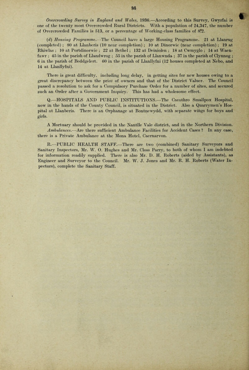 Orercrowding Survey in England and Wales, 1936.—According to this Survey, Gwyrfai is one of the twenty most Overcrowded Rural Districts. With a population of 24,347, the number of Overcrowded Families is .'>13, or a percentage of Working-class families of 8?2. (d) Housing Programme.—The Council have a large Housing Programme. 21 at Llanrug (completed) ; 80 at Llanberis (10 near completion); 10 at Dinorwic (near completion) ; 19 at Rhiwlas ; 10 at Portdinorwie ; 22 at Bethel; 132 at Deiniolen ; 18 at Cwmyglo ; 14 at Waen- fawr ; 4.5 in the parish of Llandwrog ; ,55 in the parish of Llanwnda ; 37 in the parish of Clynnog ; 6 in the parish of Beddgelert. 60 in the parish of Llanllyfni (12 houses completed at Nebo, and 14 at Llanllyfni). There is great difficulty, including long delay, in getting sites for new houses owing to a great discrepancy between the price of owners and that of the District Valuer. The Council passed a resolution to ask for a Compxdsory Purchase Order for a number of sites, and secured such an Order after a Government Inquiry. This has had a wholesome effect. Q. —HOSPITALS AND PUBLIC INSTITUTIONS.—The Caeathro Smallpox Hospital, now in the hands of the County Council, is situated in the Di.strict. Also a Quarrymen’s Hos- pital at Llanberis. There is an Orphanage at Bontnewydd, with separate wings for boys and girls. A Mortuary should be provided in the Nantlle Vale district, and in the Northern Division. Amhulances.-—Are there suffieient Ambulance Facilities for Accident Cases ? In any case, there is a Private Ambulance at the Mona Hotel. Caernarvon. R. —PUBLIC HEALTH STAFF.—There are two (combined) Sanitary Surveyors and Sanitary Inspectors, Mr. W. 0. Hughes and Mr. Gloss Parry, to both of whom I am indebted for information readily supplied. There is also Mr. D. H. Roberts (aided by Assistants), as Engineer and Surveyor to the Council. Mr. W. J. Jones and Mr. R. H. Roberts (Water In- pectors), complete the Sanitary Staff.