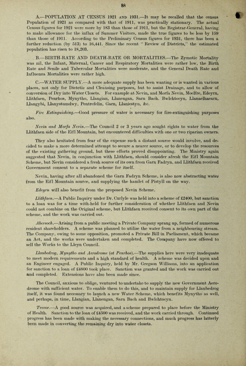 A. '—POPULATION AT CENSUS 1921 and 1931.—It may be recalled that the census Population of 1921 as compared with that of 1911, was practically stationary. The actual Census figures for 1921 were more by 183 than those of 1911, but the Registrar-General, having to make allowance for the influx of Summer Visitors, made the true figures to be less by 159 than those of 1911. According to the Preliminary Census figures for 1931, there has been a further reduction (by 513) to 16,441. Since the recent “ Review of Districts,” the estimated population has risen to 18,203. B. —BIRTH-RATE AND DEATH-RATE OR MORTALITIES.—The Zymotic Mortality was nil. the Infant, Maternal, Cancer and Respiratory Mortalities were rather low, the Birth Rate and Senile and Tubercular Mortalities were moderate, and the General Death Rate and Influenza Mortalities were rather high. C. '—WATER SUPPLY.-—A more adequate supply has been wanting or is wanted in various places, not only for Dietetic and Cleansing purposes, but to assist Drainage, and to allow of conversion of Dry into Water Closets. For example at Nevin, and Morfa Nevin, Moelfre, Edeyrn, Llithfaen, Penrhos, Mynytho, Llangian, Llanengan, Sarn Bach. Bwlchtocyn, Llanaelhaearn, Llangybi, Llanystumdwy, Pentrefelin, Garn, Llaniestyn, &c. k Fire Extinguishing.—Good pressure of water is necessary for fire-extinguishing purposes also. Nevin and Morfa Nevin.—The Council 2 or 3 years ago sought rights to water from the Llithfaen side of the Eifl Mountain, but encountered difficulties with one or two riparian owners. They also hesitated from fear of the expense such a distant source would involve, and de- cided to make a more determined attempt to secure a nearer source, or to develop the resources of the existing gathering ground, but these efforts proved disappointing. The Ministry again suggested that Nevin, in conjunction with Llithfaen, should consider afresh the Eifl Mountain Scheme, but Nevin considered a fresh source of its own from Garn Fadryn, and Llithfaen received Government consent to a separate scheme for itself. Nevin, having after all abandoned the Garn Fadryn Scheme, is also now abstracting water from the Eifl Mountain source, and supplying the hamlet of Pistyll on the way. Edeyrn will also benefit from the proposed Nevin Scheme. Llithfaen.—A Public Inquiry under Dr. Carlyle was held into a scheme of £2400, but sanction to a loan was for a time with-held for further consideration of whether Llithfaen and Nevin could not combine on the Original scheme, but Llithfaen received consent to its own part of the scheme, and the work was carried out. Abersoch.—Arising from a public meeting a Private Company sprang up, formed of numerous resident shareholders. A scheme was planned to utilise the water from a neighbouring stream. The Company, owing to some opposition, promoted a Private Bill in Parliament, which became an Act, and the works were undertaken and completed. The Company have now offered to sell the Works to the Lleyn Council. Llanbedrog, Mynytho and, Aerodrome {at Penrhos).—The supplies here were very inadequate to meet modern requirements and a high standard of health. A scheme was decided upon and an Engineer engaged. A Public Inquiry, held by Mr. Gregson Williams, into an application for sanction to a loan of £4800 took place. Sanction was granted and the work was carried out and completed. Extensions have also been made since. The Council, anxious to oblige, ventured to undertake to supply the new Government Aero- drome with sufficient water. To enable them to do this, and to maintain supply for Llanbedrog itself, it was found necessary to launch a new Water Scheme, which benefits Mynytho as well, and perhaps, in time, Llangian, Llanengan, Sarn Bach and Bwlchtocyn. Trevor.-—^A good source was acquired, and a scheme prepared to place before the Ministry of Health. Sanction to the loan of £4500 was received, and the work carried through. Continued progress has been made with making the necessary connections, and much progress has latterly been made in converting the remaining dry into water closets.