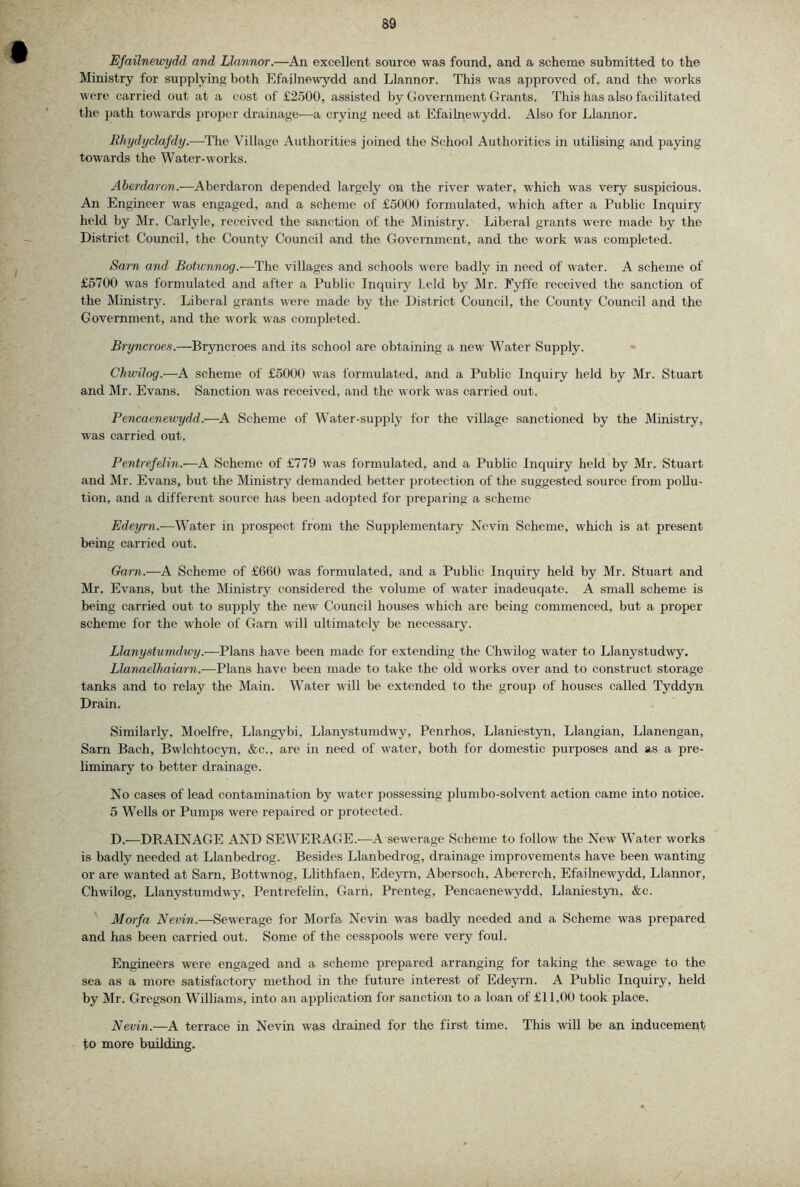 Efailnevrydd and Llnnnor.—An excellent source was found, and a scheme submitted to the Ministry for supplying both Efailnewydd and Llannor. This was approved of, and the works were carried out at a cost of £2500, assisted by Government Grants. This has also facilitated the path towards proper drainage—a crying need at Efaihiewydd. Also for Llaimor. Rhi/dyclafdy.—The Village Authorities joined the School Authorities in utilising and paying towards the Water-works. Aberdaron.—Aberdaron depended largely on the river water, which was very suspicious. An Engineer was engaged, and a scheme of £5000 formulated, which after a Public Inquiry held by Mr. Carlyle, received the sanction of the Ministry. Liberal grants were made by the District Council, the County Council and the Government, and the work was completed. Sam and Botwnnog.—The villages and schools were badly in need of water. A scheme of £5700 was formulated and after a Public Inquiry held by Mr. Fyffe received the sanction of the Ministry. Liberal grants were made by the District Council, the County Council and the Government, and the work was completed. Bryncroes.—Bryncroes and its school are obtaining a new Water Supply. • Chwilog.—A scheme of £5000 was formulated, and a Public Inquiry held by Mr. Stuart and Mr. Evans. Sanction was received, and the work was carried out. Pencaeneivydd.-—A Scheme of Water-supjjly for the village sanctioned by the Ministry, was carried out. Pentrefehn.—A Scheme of £779 was formulated, and a Public Inquiry held by Mr. Stuart and Mr. Evans, but the Ministry demanded better protection of the suggested source from pollu- tion, and a different source has been adopted for preparing a scheme Edeyrn.-—Water in prospect from the Supplementary Nevin Scheme, which is at present being carried out. Garn.—A Scheme of £660 was formulated, and a Public Inquiry held by Mr. Stuart and Mr. Evans, but the Ministry considered the volume of water inadeuqate. A small scheme is being carried out to supply the new Council houses which arc being commenced, but a proper scheme for the whole of Garn will ultimately be necessary. Llanystumdwy.—Plans have been made for extending the Chwilog water to Llanystudwy. Llanaelhaiarn.—Plans have been made to take the old works over and to construct storage tanks and to relay the Main. Water will be extended to the group of houses called Tyddyn Drain. Similarly, Moelfre, Llangybi, Llanystumdwy, Penrhos, Llaniestyn, Llangian, Llanengan, Sam Bach, Bwlchtocyn, &c., are in need of water, both for domestic purposes and as a pre- liminary to better drainage. No cases of lead contamination by water possessing plumbo-solvent action came into notice. 5 Wells or Pumps were repaired or protected. D.—DRAINAGE AND SEWERAGE.—A sewerage Scheme to follow the New Water works is badly needed at Llanbedrog. Besides Llanbedrog, drainage improvements have been wanting or are wanted at Sarn, Bottwnog, Llithfaen, Edeyrn, Abersoch, Abererch, Efailnewydd, Llannor, Chwilog, Llanystumdwy, Pentrefehn, Garn, Prenteg, Pencaenewydd, Llaniestyn, &c. Morfa Nevin.—Sewerage for Morfa Nevin was badly needed and a Scheme was prepared and has been carried out. Some of the cesspools were very foul. Engineers were engaged and a scheme prepared arranging for taking the sewage to the sea as a more satisfactory method in the future interest of Edeyrn. A Public Inquiry, held by Mr. Gregson Williams, into an application for sanction to a loan of £11,00 took place. Nevin.—A terrace in Nevin was drained for the first time. This urU be an inducement fo more building.