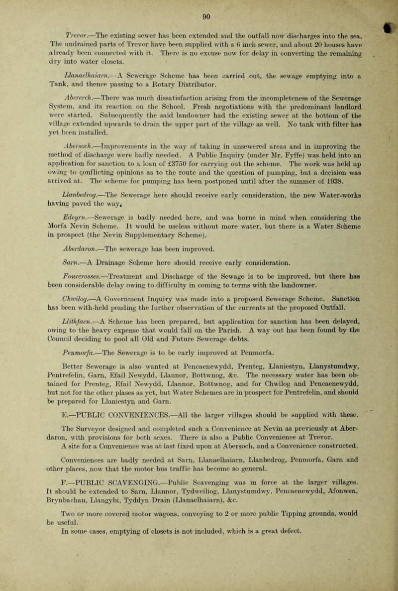Trevor.—The existing sewer has been extended and the outfall now discharges into the sea. The undrained parts of Trevor have been supplied with a G inch sewer, and about 20 houses have already been connected with it. There is no excuse now for delay in converting the remaining dry into water closets. Llanaelhaiarn.—A Sewerage Scheme has been carried out, the sewage emptying into a Tank, and thence passing to a Rotary Distributor. Abererch.—There was much dissatisfaction arising from the incompleteness of the Sewerage System, and its reaction on the School. Fresh negotiations M’ith the predominant landlord were started. Subsequently the said landowner had the existing sewer at the bottom of the village extended upwards to drain the upper part of the village as well. No tank with filter has yet been installed. Abemoch.—Improvements in the way of taking in unsewered areas and in improving the method of discharge were badly needed. A Public Inquiry (under Mr. Fyffe) was held into an application for sanction to a loan of £3750 for carrying out the scheme. The work was held up owing to conflicting opinions as to the route and the question of pumping, but a decision was arrived at. The scheme for pumping has been postponed until after the summer of 1938. Llanbedrog.—The Sewerage here should receive early consideration, the new Water-works having paved the way* Edeyrn.—Sewerage is badly needed here, and was borne in mind when considering the Morfa Nevin Scheme. It would be useless without more water, but there is a Water Scheme in prospect (the Nevin Supplementary Scheme). Aberdaron,.—The sewerage has been improved. Sarr>.—A Drainage Scheme here should receive early consideration. Fourcrosses.—Treatment and Discharge of the Sewage is to be improved, but there has been considerable delay owing to difficulty in coming to terms with the landowner. Chwilog.—A Government Incjuiry was made into a proposed Sewerage Scheme. Sanction has been with-held pending the further observation of the currents at the proposed Outfall. Llithfaen.-—A Scheme has been prepared, but application for sanction has been delayed, owing to the heavy expense that would fall on the Parish. A way out has been found by the Council deciding to pool all Old and Future Sewerage debts. Penmorfa.—The Sewerage is to be early improved at Penmorfa. Better Sewerage is also wanted at Pencaenewydd, Prenteg, Llaniestyn, Llanystumdwy, Pentrefelin. Garn, Efail Newydd, Llannor, Bottwnog, &c. The necessary water has been ob- tained for Prenteg, Efail Newydd, Llannor, Bottwnog, and for Chwilog and Pencaenewydd, but not for the other plases as yet, but Water Schemes are in prospect for Pentrefelin, and should be prepared for Llaniestyn and Garn. E. —PUBLIC CONVENIENCES.—All the larger villages should be supplied with these. The Surveyor designed and completed such a Convenience at Nevin as previously at Aber- daron, with provisions for both sexes. There is also a Public Convenience at Trevor. A site for a Convenience was at last fixed upon at Abersoch, and a Convenience constructed. Conveniences are badly needed at Sarn, Llanaelhaiarn, Llanbedrog, Penmorfa, Garn and other places, now that the motor bus traffic has become so general. F. —PUBLIC SCAVENGING.—Public Scavenging was in force at the larger villages. It should be extended to Sarn, Llannor, Tydw'eiliog, Llanystumdwy, Pencaenewydd, Afonwen, Brynbachau, Llangybi, Tyddyn Drain (LlanaeDiaiarn), &c. Two or more covered motor wagons, conveying to 2 or more public Tipping grounds, would be useful. In some cases, emptying of closets is not included, which is a great defect.
