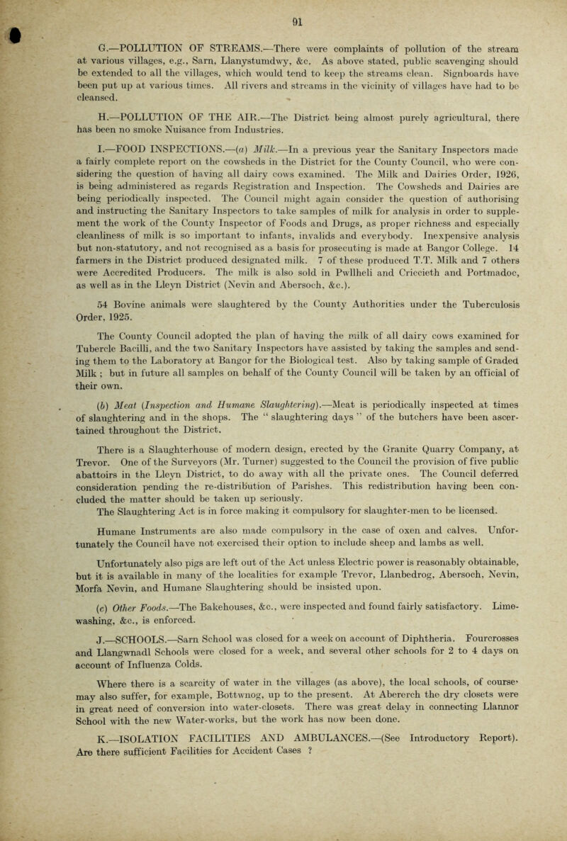 G. —POLLUTION OP STREAMS.'—There were complaints of pollution of the stream at various villages, e.g., Sarn, Llanystumdwy, &c. As above stated, public scavenging should be extended to all the villages, which would tend to keep the streams clean. Signboards have been put up at various times. All rivers and streams in the vicinity of villages have had to be cleansed. H. —-POLLUTION OF THE AIR.—The District being almost purely agricultural, there has been no smoke Nuisance from Industries. I. —FOOD INSPECTIONS.—(a) Milk.—In a previous year the Sanitary Inspectors made a fairly complete report on the cowsheds in the District for the County Council, who were con- sidering the question of having all dairy cows examined. The Milk and Dairies Order, 192(1, is being administered as regards Registration and Inspection. The Cowsheds and Dairies are being periodically inspected. The Council might again consider the question of authorising and instructing the Sanitary Inspectors to take samples of milk for analysis in order to supple- ment the work of the County Inspector of Foods and Drugs, as proper richness and especially cleanliness of milk is so important to infants, invalids and everybody. Inexpensive analysis but non-statutory, and not recognised as a basis for prosecuting is made at Bangor College. 14 farmers in the District produced designated milk. 7 of these produced T.T. Milk and 7 others were Accredited Producers. The milk is also sold in Pwllheli and Criccieth and Portmadoc, as well as in the Lleyn District (Nevin and Abersoch, &c.). 54 Bovine animals were slaughtered by the County Authorities under the Tuberculosis Order, 1925. The County Council adopted the plan of having the milk of all dairy cows examined for Tubercle Bacilli, and the two Sanitary Inspectors have assisted by taking the samples and send- ing them to the Laboratory at Bangor for the Biological test. Also by taking sample of Graded Milk ; but in future all samples on behalf of the County Council will be taken by an official of their own. {b) Meat {Inspection and Humane Slaughtering).—Meat is periodically inspected at times of slaughtering and in the shops. The “ slaughtering days ” of the butchers have been ascer- tained throughout the District. There is a Slaughterhouse of modern design, erected by the Granite Quarry Company, at Trevor. One of the Surveyors (Mr. Turner) suggested to the Council the provision of five public abattoirs in the Lleyn District, to do away with all the private ones. The Council deferred consideration pending the re-distribution of Parishes. This redistribution having been con- cluded the matter should be taken up seriously. The Slaughtering Act is in force making it compulsory for slaughter-men to be licensed. Humane Instruments are also made compulsory in the case of oxen and calves. Unfor- tunately the Council have not exercised their option to include sheep and lambs as well. Unfortunately also pigs are left out of the Act unless Electric power is reasonably obtainable, but it is available in many of the localities for example Trevor, Llanbedrog, Abersoch. Nevin, Morfa Nevin, and Humane Slaughtering should be insisted upon. (c) Other Foods.—The Bakehouses, &c., were inspected and found fairly satisfactory. Lime- washing, &c., is enforced. j. SCHOOLS.—Sarn School was closed for a week on account of Diphtheria. Fourcrosses and Llangwnadl Schools were closed for a week, and several other schools for 2 to 4 days on account of Influenza Colds. Where there is a scarcity of water in the villages (as above), the local schools, of course’ may also suffer, for example, Bottwnog, up to the present. At Abererch the dry closets were in great need of conversion into water-closets. There was great delay in connecting Llannor School with the new Water-works, but the work has now been done. K.—ISOLATION FACILITIES AND AMBULANCES.—(See Introductory Report). Are there sufficient Facilities for Accident Cases ?