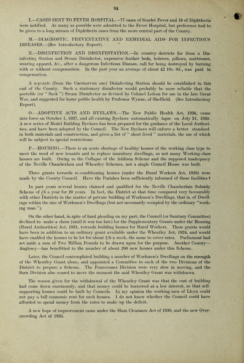 I.—CASES SENT TO FEVER HOSPITAL.—77 cases of Scarlet Fever and 19 of Diphtheria were notified. As many as possible were admitted to the Fever Hospital, but preference had to be given to a long stream of Diphtheria cases from the more central part of the County. M. —DIAGNOSTIC, PREVENTATIVE AND REMEDIAL AIDS FOR INFECTIOUS DISEASES.—-(See Introductory Report). ' N. —DISINFECTION AND DISINFESTATION.—In country districts far from a Dis- infecting Station and Steam Disinfector, expensive feather beds, bolsters, pillows, mattresses, wearing apparel, &c., after a dangerous Infectious Disease, call for being destroyed by burning with or without compensation. In the past year an average of about £2 lO.s. Od., was paid in compensation. A separate (from the Caernarvon one) Disinfecting Station should be established in this end of the County. Such a stationary disinfector would iwobably be more reliable that the portable (or “ Sack ”) Steam Disinfector as devised by Colonel Lelean for use in the late Great War, and suggested for home public health by Professor Wynne, of Sheffield. (See Introductroy Report). O. —ADOPTIVE ACTS AND BYELAWS.—The New Public Health Act, 1936, came into force on October 1, 1937, and all existing Byelaws automatically lapse on July 31, 1938. A new series of Model Building Byelaws has been prepared for the guidance of the Local Authori- ties, and have been adopted by the Council. The New Byelaws will enforce a better standard in both materials and construction, and gives a list of “ short lived ” materials, the use of which will be subject to special restrictions. P. —HOUSING.—There is an acute shortage of healthy houses of the working class type to meet the need of new tenants and to replace insanitary dwellings, as not many Working-class houses are built. Owing to the Collapse of the Addison Scheme and the supposed inadequacy of the Neville Chamberlain and Wheatley Schemes, not a single Council House was built. Three grants towards re-conditioning houses (under the Rural Workers Act, 1926) were made by the County Council. Have the Parishes been sufficiently informed of these facilities ? In past years several houses claimed and qualified for the Neville Chamberlain Subsidy Scheme of £6 a year for 20 years. In fact, the District at that time compared very favourably with other Districts in the matter of private building of Workmen’s Dwellings, that is, of Dwell- ings within the size of Workmen’s Dwellings (but not necessarily occupied by the ordinary “work- ing man ”). On the other hand, in spite of hard pleading on my part, the Council (or Sanitary Committee) declined to make a claim (until it was too late) for the Supplementary Grants under the Housing (Rural Authorities) Act, 1931, towards building houses for Rural Workers. These grants would have been in addition to an ordinary grant available under the Wheatley Act, 1924, and would have enabled the houses to be let for about 2/6 a week, the same to cover rates. Parliament had set aside a sum of Two Million Pounds to be drawn upon for the purpose. Another County— Anglesey—-has benefitted to the number of about 200 new houses under this Scheme. Later, the Council contemplated building a number of Workmen’s Dwellings on the strength of the Wheatley Grant alone, and appointed a Committee to each of the two Divisions of the District to prepare a Scheme. The Fourcrosses Division were very slow in moving, and the Sarn Division also ceased to move the moment the said Wheatley Grant was withdrawn. The reason given for the withdrawal of the Wheatley Grant was that the cost of building had come down enormously, and that money could be borrowed at a low interest, so that self- supporting houses could be built by Councils. In my opinion the working-men of Lleyn could not pay a full economic rent for such houses. I do not know whether the Council could have afforded to spend money from the rates to make up the deficit. A new hope of improvement came under the Slum Clearance Act of 1930, and the new Over- crowding Act of 1935. ft