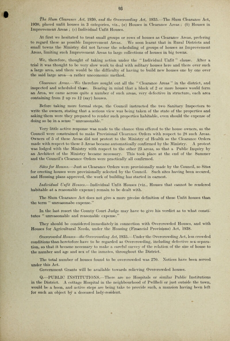 The Slum Clearance Act, 1930, and the Overcrowding Act, 1935.—The Slum Clearance Act, 1930, placed unfit houses in 3 categories, viz., (a) Houses in Clearance Areas ; (b) Houses in Improvement Areas ; (c) Individual Unfit Houses. At first we hesitated to treat small groups or rows of houses as Clearance Areas, prefering to regard these as possible Improvement Areas. We soon learnt that in Rural Districts and small towns the Ministry did not favour the scheduling of groups of houses as Improvement Areas, Umiting such Improvement Areas to large collections of houses in big towTis. We, therefore, thought of taking action under the “ Individual Unfit ” clause. After a trial it was thought to be very slow work to deal with solitary houses here and there over such a large area, and there would be the difficulty of having to build new houses one by one over the said large area—a rather imeconomic method. Clearance Areas.—We therefore sought out all the “ Clearance Areas ” in the district, and inspected and scheduled theee. Bearing in mind that a block of 2 or more houses would form an Area, we came across quite a number of such areas, very defective in structure, each area cOTitaining from 2 up ro 12 (say) houses. Before taking more formal steps, the Council instructed the two Sanitary Inspectors to write the owners, stating that a serious view was being taken of the state of the properties and asking them were they prepared to render such properties habitable, even should the expense of doing so be in a sense “ unreasonable.” Very little active response was made to the chance thus offered to the house o\vners, so the Council were constrained to make Provisional Clearance Orders with respect to 28 such Areas. Owners of 5 of these Areas did not protest to the Ministry of Health so the Clearance Orders made with respect to these 5 Areas became automatically confirmed by the Mmistry. A protest was lodged with the Ministry with respect to the other 23 areas, so that a Public Inquiry by an Architect of the Ministry became necessa^J^ This took place at the end of the Summer and the Council’s Clearance Orders were practically all confirmed. Sites for Houses.—Just as Clearance Orders were f)rovisionally made by the Council, so Sites for erecting houses were provisionally selected by the Council. Such sites having been secured, and Housing plans approved, the work of building has started in earnest. Individual Unfit Houses.—Individual Unfit Houses (viz., Houses that cannot be rendered habitable at a reasonable expense) remain to be dealt with. The Slum Clearance Act does not give a more precise definition of these Unfit houses than the term “ unreasonabe expense.” In the last resort the County Court Judge may have to give his verdict as to what consti- tutes “ unreasonable and reasonable expense.” They should be considered immediately in connection with Overcrowded Houses, and with Houses for Agricultural Needs, under the Housing (Financial Provisions) Act, 1938. Overcrowded Houses—the Overcrowding Act, 1935.—Under the Overcrowding Act, less crowded conditions than heretofore have to be regarded as Overcrowding, including defective sex-separa- tion, so that it became necessary to make a careful survey of the relation of tlie size of house to the number and age and sex of the inmates, throughout the District. The total number of houses found to be overcrowded was 270. Notices have been served under this Act. Government Grants will be available towards relieving Overcrowded houses. Q.—PUBLIC INSTITUTIONS.—There are no Hospitals or similar Public Institutions in the District. A cottage Hospital in the neighbourhood of Pwllheli or just outside the town, would be a boon, and active steps are being take to provide such, a mansion having been left for such an object by a deceased lady-resident.