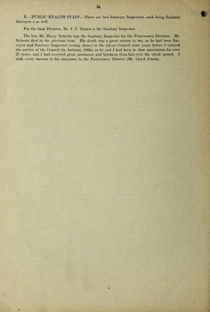 R.—PUBLIC HEALTH STAFF.—There are two Sanitary Inspectors, each being Sanitary* Surveyor s as well. For the Sarn Division, Mr. J. T. Turner is the Sanitary Inspector. The late Mr. Harry Roberts was the Sanitary Inspector for the Fourcrosses Division. Mr. Roberts died in the previous year. His death was a great sorrow to me, as he had been Sur- veyor and Sanitary Inspector (acting alone) to the Lleyn Council some years before I entered the service of the Council (in Autumn, 1908), so he and I had been in close association for over 27 years, and I had received great assistance and kindness from him over the whole period. I wish every success to his successor in the Fourcrosses District (Mr. Lloyd Jones).
