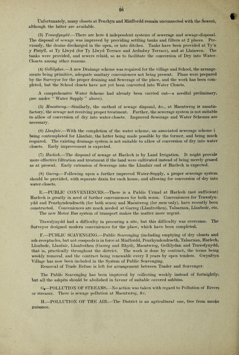 Unfortunately, many closets at Penrhyn and Minffordd remain uncoimected with the SewerS, although the latter are available. (3) Trawsfynydd.—There are here 4 independent systems of sewerage and sewage-disposal. The disposal of sewage was improved by providing settling tanks and filters at 2 places. Pre- viously, the drains discharged in the open, or into ditches. Tanks have been provided at Ty’n y Pistyll, at Ty Llwyd (for Ty Llwyd Terrace and Ardudwy Terrace), and at Llainwen. The tanks were provided, and sewers relaid, so as to facilitate the conversion of Dry into Water- Closets among other reasons. (4) Gdlilydan.-—new Drainage scheme was required for the village and School, the arrange- ments being primitive, adequate sanitary conveniences not being present. Plans were prepared by the Surveyor for the proper draining and Sewerage of the place, and the work has been com- pleted, but the School closets have not yet been converted into Water Closets. A comprehensive Water Scheme had already been carried out—a needful preliminary, (see under “ Water Supply ” above). (5) Maentwrog.-—Similarly, the method of sewage disposal, &c., at Maentwrog is unsatis- factory', the sewage not receiving proper treatment. Further, the sewerage system is not suitable to allow of conversion of dry into water-closets. Improved Sewerage and Water Schemes are necessary. (6) Llanfair.'—With the completion of the water scheme, an associated sewerage scheme i being contemplated for Llanfair, the latter being made possible by the former, and being much required. The existing drainage system is not suitable to allow of conversion of dry into water closets. Early improvement is expected. (7) Harlech.-—-The disposal of sewage at Harlech is by Land Irrigation. It might provide more effective filtration and treatment if the land were cultivated instead of being merely grazed as at present. Early extension of Sewerage into the Llanfair end of Harlech is expected. (8) Garreg.—Following upon a further improved Water-Supply, a proper sewerage system should be provided, with separate drain for each house, and allowing for conversion of dry into water-closets. E. —PUBLIC CONVENIENCES.—There is a Public Urinal at Harlech (not sufficient) Harlech is greatly in need of further conveniences for both sexes. Conveniences for Trawsfyn- ydd and Penrhyndeudraeth (for both sexes) and Maentwrog (for men only), have recently been Constructed. Conveniences are much needed at Garreg (Llanfrothen), Talsarnau, Llanbedr, etc. The new Motor Bus system of transport makes the matter more urgent. Trawsfynydd had a difficulty in procuring a site, but this difficulty was overcome. The Surveyor designed modern conveniences for the place, which have been completed. F. —PUBLIC SCAVENGING.^—Public Scavenging (including emptying of dry closets and ash-receptacles, but not cesspools is in force at Minffordd, Penrhyndeudraeth, Talsarnau, Harlech, Llanbedr, Llanfair, Llanfrothen (Garreg and Rhyd), Maentwrog, Gellilydan and Trawsfynydd, that is, practically throughout the district. The work is done by contract, the terms being weekly removal, and the contract being renewable every 3 years by open tenders. Gwynfryn Village has now been included in the System of Public Scavenging. Removal of Trade Refuse is left for arrangement between Trader and Scavenger. The Public Scavenging has been improved by collecting weekly instead of fortnightly, but all the ashpits should be abolished in favour of suitable covered ashbins. Gi—POLLUTION OF STREAMS.—No action was taken with regard to Pollution of Rivers or streams. There is sewage pollution at Maentwrog, &c. H.—POLLUTION OF THE AIR.—The District is an agricultural otie, free from smoke puisance.