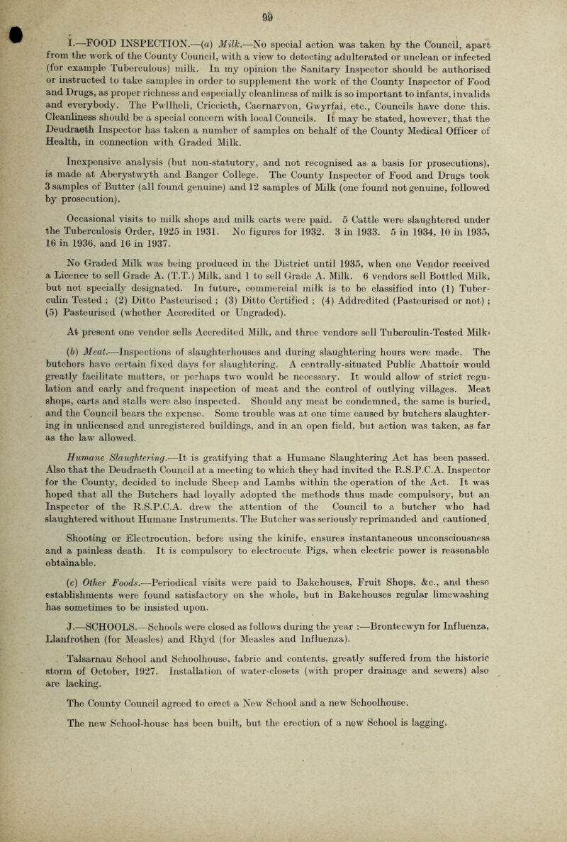 9^ i-—FOOD INSPECTION.—(a) Milk.—No special action was taken by the Cbuncii, apart from the work of the County Council, with a view to detecting adulterated or unclean or infected (for example Tuberculous) milk. In my opinion the Sanitary Inspector should be authorised or instructed to take samples in order to supplement the work of the County Inspector of Food and Drugs, as jiroper richness and especially cleanliness of milk is so imjjortant to infants, invalids and everybody. The Pwllheli, Criccieth, Caernarvon, Gwyrfai, etc.. Councils have done this. Cleanliness should be a special concern with local Councils. It may be stated, however, that the Deudraeth Inspector has taken a number of samples on behalf of the County Medical Officer of Health, in connection with Graded Milk. Inexpensive analysis (but non-statutory, and not recognised as a basis for prosecutions), is made at Aberystwyth and Bangor College. The County Inspector of Food and Drugs took 3 samples of Butter (all found genuine) and 12 samples of Milk (one found not genuine, followed by prosecution). Occasional visits to milk shops and milk carts were paid. 5 Cattle were slaughtered under the Tuberculosis Order, 1925 in 1931. No figures for 1932. 3 in 1933. 5 in 1934, 10 in 1935, 16 in 1936, and 16 in 1937. No Graded Milk was being produced in the District until 1935, when one Vendor received 3, Licence to sell Grade A. (T.T.) Milk, and 1 to sell Grade A. Milk. 6 vendors sell Bottled Milk, but not specially designated. In future, commercial milk is to be classified into (1) Tuber- culin Tested ; (2) Ditto Pasteurised ; (3) Ditto Certified ; (4) Addredited (Pasteurised or not) ; (5) Pasteurised (whether Accredited or Ungraded). At present one vendor sells Accredited Milk, and three vendors sell Tuberculin-Tested Milk* (b) Meat.—Inspections of slaughterhouses and during slaughtering hours were made. The butchers have certain fixed days for slaughtering. A centrally-situated Public Abattoir would greatly facilitate matters, or perhaps two would be necessary. It would allow of strict regu- lation and early and frequent inspection of meat and the control of outlying villages. Meat shops, carts and stalls were also inspected. Should any meat be condemned, the same is buried, and the Council bears the expense. Some trouble was at one time caused by butchers slaughter- ing in imlicensed and unregistered buildings, and in an open field, but action was taken, as far as the law allowed. Humane Slaughtering.—It is gratifying that a Humane Slaughtering Act has been passed. Also that the Deudraeth Council at a meeting to which they had invited the R.S.P.C.A. Inspector for the County, decided to include Sheep and Lambs within the operation of the Act. It was hoped that all the Butchers had loyally adopted the methods thus made compulsory, but an Inspector of the R.S.P.C.A. drew the attention of the Council to a butcher who had slaughtered without Humane Instruments. The Butcher was seriously reprimanded and cautioned_ Shooting or Electrocution, before using the kinife, ensures instantaneous unconsciousness and a painless death. It is compulsory to electrocute Pigs, when electric power is reasonable obtainable. (c) Other Foods.-—Periodical visits were paid to Bakehouses, Fruit Shops, &c., and these establishments were found satisfactory on the whole, but in Bakehouses regular limewashing has sometimes to be insisted upon. J.^—SCHOOLS.—Schools were closed as follows during the year :—Brontecwyn for Influenza, Llanfrothen (for Measles) and Rhyd (for Measles and Influenza). Talsarnau School and Schoolhouse, fabric and contents, greatly suffered from the historic storm of October, 1927. Installation of water-closets (with proper drainage and sewers) also are lacking. The County Council agreed to erect a New School and a new Schoolhouse. The new School-house has beeir built, but the erection of a new School is lagging.