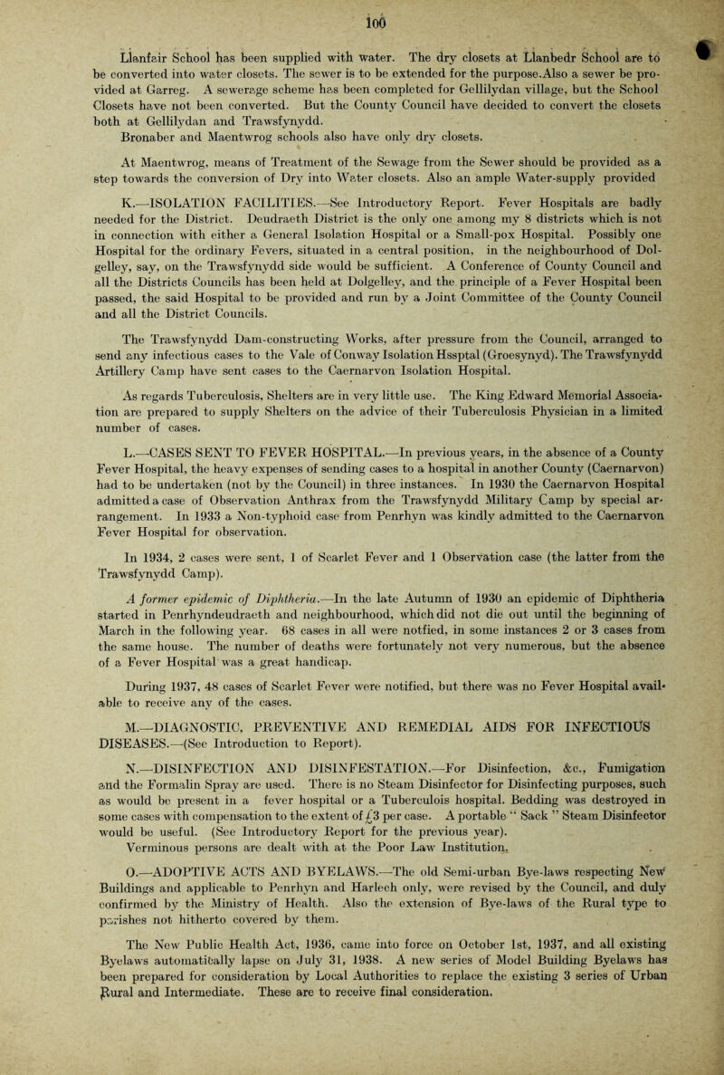 loo Llanfair School has been supplied with water. The dry closets at Llanbedr School are to be converted into water closets. The sewer is to be extended for the purpose.Also a sewer be pro- vided at Garreg. A sewerage scheme has been completed for Gellilydan village, but the School Closets have not been converted. But the County Council have decided to convert the closets both at Gellilydan and Trawsfynydd. Bronaber and Maentwrog schools also have only dry closets. At Maentwrog, means of Treatment of the Sewage from the Sewer should be provided as a step towards the conversion of Dry into Water closets. Also an ample Water-supply provided K. —^ISOLATION FACILITIES.—^See Introductory Report. Fever Hospitals are badly needed for the District. Deudraeth District is the only one among my 8 districts which is not in connection with either a General Isolation Hospital or a Small-pox Hospital. Possibly one Hospital for the ordinary Fevers, situated in a central position, in the neighbourhood of Dol- gelley, say, on the Trawsfynydd side would be sufficient. A Conference of County Council and all the Districts Councils has been held at Dolgelley, and the principle of a Fever Hospital been passed, the said Hospital to be provided and run by a Joint Committee of the County Council and all the District Councils. The Trawsfynydd Dam-constructing Works, after pressure from the Council, arranged to send any infectious cases to the Vale of Conway Isolation Hssptal(Groesynyd). The Trawsfynydd Artillery Camp have sent cases to the Caernarvon Isolation Hospital. As regards Tuberculosis, Shelters are in very little use. The King Edward Memorial Associa* tion are prepared to supply Shelters on the advice of their Tuberculosis Physician in a limited number of cases. L. —-CASES SENT TO FEVER HOSPITAL.—In previous years, in the absence of a County Fever Hospital, the heavy expenses of sending cases to a hospital in another County (Caernarvon) had to be undertaken (not by the Council) in three instances. In 1930 the Caernarvon Hospital admitted a case of Observation Anthrax from the Trawsfynydd Military Camp by special ar- rangement. In 1933 a Non-typhoid ease from Penrhyn was kindly admitted to the Caernarvon Fever Hospital for observation. In 1934, 2 cases were sent, 1 of Scarlet Fever and 1 Observation case (the latter from the Trawsfynydd Camp). A former epidemic of Diphtheria.—In the late Autumn of 1930 an epidemic of Diphtheria started in Penrhyndeudraeth and neighbourhood, which did not die out until the beginning of March in the following year. 68 cases in all were notfied, in some instances 2 or 3 cases from the same house. The number of deaths were fortunately not very numerous, but the absence of a Fever Hospital was a great handicap. During 1937, 48 cases of Scarlet Fever were notified, but there was no Fever Hospital avail* able to receive any of the cases. M. —DIAGNOSTIC, PREVENTIVE AND REMEDIAL AIDS FOR INFECTIOUS DISEASES.—’(See Introduction to Report). N. —DISINFECTION AND DISINFESTATION.^—For Disinfection, &c., Fumigation a.nd the Formalin Spray are used. There is no Steam Disinfector for Disinfecting purposes, such as would be present in a fever hospital or a Tuberculois hospital. Bedding was destroyed in some cases with compensation to the extent of £3 per case. A portable “ Sack ” Steam Disinfector would be useful. (See Introductory Report for the previous year). Verminous persons are dealt with at the Poor Law Institution. O. —'ADOPTIVE ACTS AND BYELAWS.—The old Semi-urban Bye-laws respecting Ncm^ Buildings and applicable to Penrhyn and Harlech only, were revised by the Council, and duly confirmed by the Ministry of Health. Also the extension of Bye-laws of the Rural type to parishes not hitherto covered by them. The New Public Health Act, 1936, came into force on October 1st, 1937, and all existing Byelaws automatically lajm* on July 31, 1938. A new series of Model Building Byelaws has been prepared for consideration by Local Authorities to replace the existing 3 series of Urban jRural and Intermediate. These are to receive final consideration.