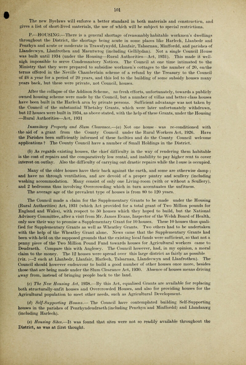 The new Bj'elaws will enforce a better standard in both materials and construction, and gives a list of short-lived materials, the use of which will be subject to special restrictions. P.—HOUSING.—There is a general shortage of reasonably habitable workmen’s dwellings throughout the District, the shortage being acute in some places like Harlech, Llanbedr and Penrhyn and acute or moderate in Trawsfynydd, Llanfair, Talsarnau, Minffordd, and parishes of Llandecwyn, Llantrothen and Maentwrog (including Gellilydan). Not a single Council House was built until 1934 (under the Housing^—-Rural Authorities—Act, 1931). This made it well- nigh impossible to serve Condemnatory Notices. The Council at one time intimated to the Ministry that they were prepared to subsidise workmen’s cottages to the number of 20, on the terms offered in the Neville Chamberlain scheme of a refund by the Treasury to the Council of £6 a year for a period of 20 years, and this led to the building of some subsidy houses many years back, but these were private, not Council, houses. After the collapse of the Addison Scheme, no fresh efforts, unfortunately, towards a publicly owned housing scheme were made by the Council, but a number of villas and better-class houses have been built in the Harlech area by private persons. Sufficient advatange was not taken by the Council of the substantial Whetaley Grants, which were later unfortunately withdrawn, but 12 houses were built in 1934, as above stated, with the help of these Grants, under the Housing —Rural Authorities—Act, 1931 Insanitary Property and Slum, Clearance.—(«) Not one house • was re-conditioned with the aid of a grant from the County Council under the Rural Workers Act, 1926. Have the Parishes been sufficiently informed of these facilties and do the County Council welcome applications ? The County Council have a number of Small Holdings in the District. (6) As regards existing houses, the chief difficulty in the way of rendering them habitable is the cost of repairs and the comparatively low rental, and inability to pay higher rent to cover interest on outlay. Also the difficulty of carrying out drastic repairs while the 1 ouse is occupied. Many of the older houses have their back against the earth, and some are otherwise damp ; and have no through ventilation, and are devoid of a proper pantry and scullery (including washing accommodation. Many consist of only one Living-room (with or without a Scullery), and 2 bedrooms thus involving Overcrowding which in turn accentuates the unfitness. The average age of the prevalent type of houses is from 80 to 120 years. The Council made a claim for the Supplementary Grants to be made under the Housing (Rural Authorities) Act, 1931 (which Act provided for a total grant of Two Million pounds for England and Wales), with respect to 50 houses which they hoped to build, but the National Advisory Committee, after a visit from Mr. Janies Evans, Inspector of the Welsh Board of Health, only saw their way to promise a Supplementary Grant for 10 houses. These 10 houses thus quali- fied for Supplementary Grants as well as Wheatley Grants. Two others had to be undertaken with the help of the Wheatley Grant alone. News came that the Supplementary Grants had been with-held on the supposed grounds that the existing local funds were sufficient, so that not a penny piece of the Two Million Pound Fund towards houses for Agricultural workers came to Deudraeth. Compare this with Anglesey. The Council however, had, in my opinion, a moral claim to the money. The 12 houses were spread over this large district as fairly as possible (viz. :—2 each at Llanbedr, Llanfair, Harlech, Talsarnau, Llandecwyn and Llanfrothen). The Council should however endeavour to build a good number of other houses once more, besides those that are being made under the Slum Clearance Act, 1930. Absence of houses means driving away from, instead of bringing people back to the land. (c) The New Housing Act, 1938.—By this Act, equalised Grants are available for replacing both structurally-unfit houses and Overcrowded Houses, and also for providing houses for the Agricultural population to meet other needs, such as Agricultural Development. (d) Self-Supporting Houses.— The Council have contemplated building Self-Supporting houses in the parishes of Penrhyndeudraeth (including Penrhyn and Minffordd) and Llandanwg (including Harlech). (e) Housing Sites.—-It was found that siteg were not so readily available throughout the District, as wa,s at first thought.