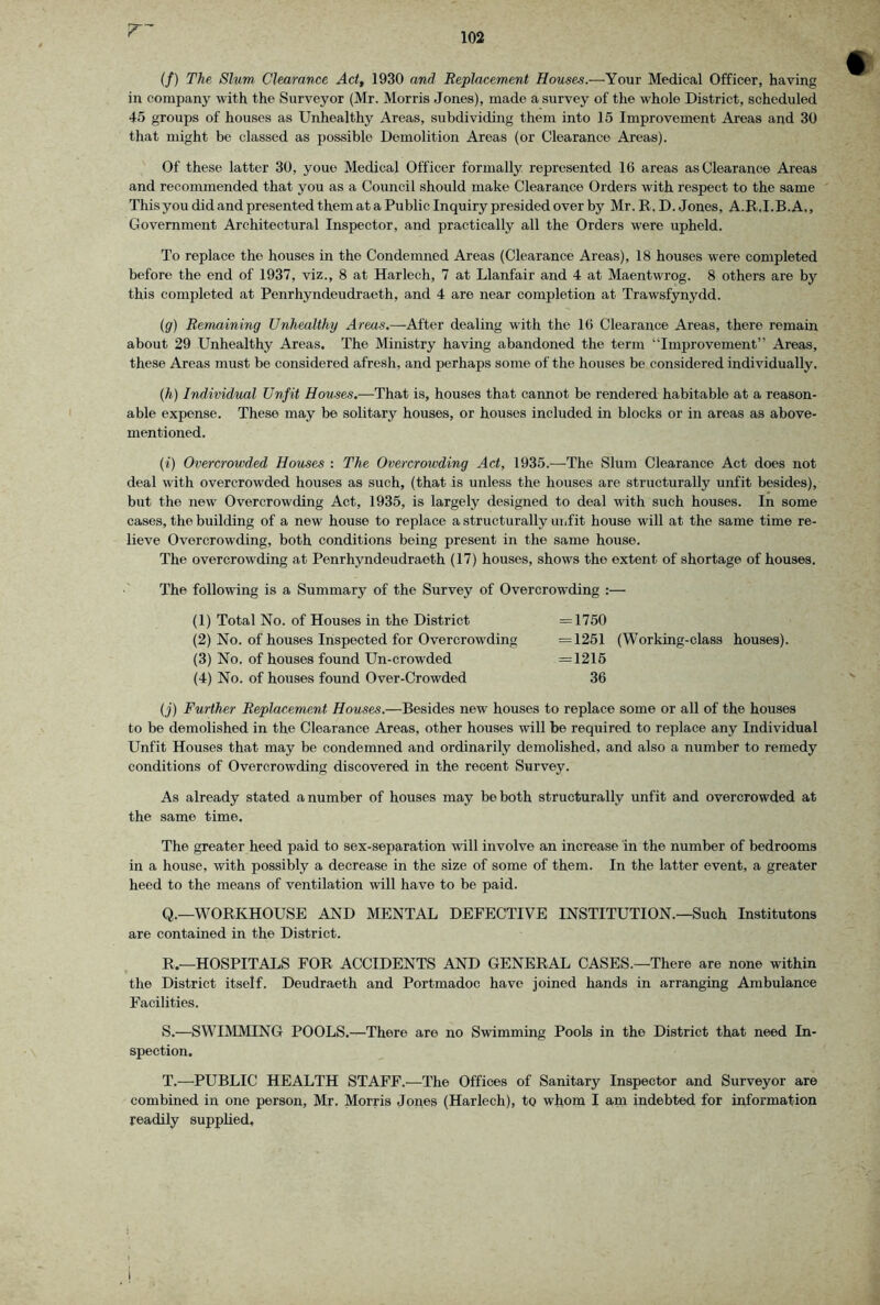(/) The. Slum Clearance Act, 1930 and Replacement Houses.—Your Medical Officer, having in company with the Surveyor (Mr. Morris Jones), made a survey of the whole District, scheduled 45 groups of houses as Unhealthy Areas, subdividing them into 15 Improvement Areas and 30 that might be classed as possible Demolition Areas (or Clearance Areas). Of these latter 30, youe Medical Officer formally represented 16 areas as Clearance Areas and recommended that you as a Council should make Clearance Orders with respect to the same This you did and presented them at a Public Inquiry presided over by Mr. R, D. Jones, A.R.I.B.A., Government Architectural Inspector, and practically all the Orders were upheld. To replace the houses in the Condemned Areas (Clearance Areas), 18 houses were completed before the end of 1937, viz., 8 at Harlech, 7 at Llanfair and 4 at Maentwrog. 8 others are by this completed at Penrhyndeudraeth, and 4 are near completion at Trawsfynydd. {g) Remaining Unhealthy Areas.—After dealing wdth the 16 Clearance Areas, there remain about 29 Unhealthy Areas. The Ministry having abandoned the term “Improvement” Areas, these Areas must be considered afresh, and perhaps some of the houses be considered individually. (h) Individual Unfit Houses.—That is, houses that cannot be rendered habitable at a reason- able expense. These may be solitary houses, or houses included in blocks or in areas as above- mentioned. (i) Overcrowded Houses : The Overcrowding Act, 1935.—The Slum Clearance Act does not deal with overcrowded houses as such, (that is unless the houses are structurally unfit besides), but the new Overcrowding Act, 1935, is largely designed to deal with such houses. In some cases, the building of a new house to replace a structurally unfit house will at the same time re- lieve Overcrowding, both conditions being present in the same house. The overcrowding at Penrhyndeudraeth (17) houses, shows the extent of shortage of houses. The following is a Summary of the Survey of Overcrowding :— (1) Total No. of Houses in the District =1750 (2) No. of houses Inspected for Overcrowding =1251 (Working-class houses). (3) No. of houses found Un-crowded =1216 (4) No. of houses found Over-Crowded 36 (j) Further Replacement Houses.—Besides new houses to replace some or all of the houses to be demolished in the Clearance Areas, other houses will be required to replace any Individual Unfit Houses that may be condemned and ordinarily demolished, and also a number to remedy conditions of Overcrowding discovered in the recent Survey. As already stated a number of houses may be both structurally unfit and overcrowded at the same time. The greater heed paid to sex-separation will involve an increase in the number of bedrooms in a house, with possibly a decrease in the size of some of them. In the latter event, a greater heed to the means of ventilation will have to be paid. Q.—WORKHOUSE AND MENTAL DEFECTIVE INSTITUTION.—Such Institutons are contained in the District. R —HOSPITALS FOR ACCIDENTS AND GENERAL CASES.—There are none within the District itself. Deudraeth and Portmadoc have joined hands in arranging Ambulance Facilities. S. —SWIMMING POOLS.—There are no Swimming Pools in the District that need In- spection. T. —PUBLIC HEALTH STAFF.—The Offices of Sanitary Inspector and Surveyor are combined in one person, Mr. Morris Jones (Harlech), to whom I am indebted for information readily supphed.