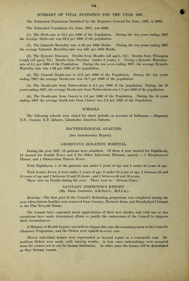 SUMMARY or VITAL STATISTICS FOR THE YEAR 1937. The Estimated Population furnished by the Registrar General for June, 1937, is 8960. The Estimated Population for June, 1907, was 6000. (1) . The Birth-rate is 13.1 per 1000 of the Population. During the ten years ending 1907 the Average Birth-rate was 22.5 per 1000 of the population. (2) . The Infantile-Mortality rate is 68 per 1000 Births. During the ten years ending 1907 the average Infantile Mortality-rate was 149. per 1000 Births. (3) . The Zymotic Diseases. Deaths from Measles (all ages). Nil; Deaths from Whooping Cough (all ages). Nil; Deaths from Diarrhoe (under 2 years), 1. Giving a Zymotic Mortality- rate of 0.1 per 1000 of the Population. During the ten years ending 1907, the average Zymotic Mortality-rate was 1.03 per 1000 of the population. (4) . The General Death-rate is 12.2 per 1000 of the Population. During the ten years ending 1907 the average Death-rate was 18.7 per 1000 of the population. (5) . The Death-rate from Tuberculosis is 0.6 per 1000 of the population. During the 10 years ending 1907, the average Death-rate from Tuberculosis was 1.7 per 1000 of the population. (6) . The Death-rate from Cancer is 1.8 per 1000 of the Population. During the 10 years ending 1907 the average death-rate from Cancer was 2.3 per 1000 of the Population. SCHOOLS. The following schools were closed for short periods on account of Influenza :—Deganwy N.P., Conway N.P. Infants. Llandudno Junction Infants. BACTERIOLOGICAL ANALYSIS. (See Introductory Report). GROESYNYD ISOLATION HOSPITAL. During the year 1937, 18 patients were admitted. Of these 4 were treated for Diphtheria, 12 treated for Scarlet Fever and 2 for Other Infectious Diseases, namely —1 Streptococcal Throat, and 1 Observation Enteric Fever. With Diphtheria, 1 of the patients was under 5 years of age and 3 under 10 years of age. With Scarlet Fever, 2 were under 5 years of age, 6 under 10 years of age, 2 between 10 and 15 years of age and 1 between 15 and 25 years , and 1 between 40 and 50 years. There were no Deaths during the year. There were no “ Return Cases.” SANITARY INSPECTOR’S REPORT. (Mr. Rees Griffith, A.R.San.I., M.S.I.A.). Housing.—The first part of the Council’s Rehousing programme was completed during the year when sixteen families were removed from Conway, Farmers Arms, and Brynhyfryd Cottages to the Plas Newydd Estate. The tenants have expressed much appreciation of their new abodes, and with one or two exceptions have made determined efforts to justify the endeavours of the Council to improve their circumstances. . A Ministry of Health Inquiry was held on August 4th, into the remaining areas of the Council’s Clearance Programme, and the Orders were upheld in every case. Eleven individual houses were represented as beyond repair at a reasonable cost. De- molition Orders were made, with varying results ; in four cases undertakings were accepted from the owners not to use for human habitation. In other cases the houses will be demolished as they become vacant.