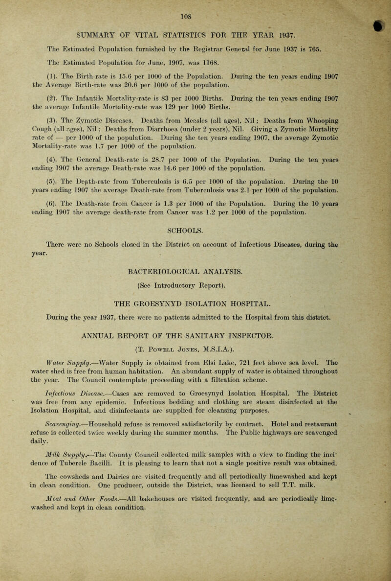 SUMMARY OF VITAL STATISTICS FOR THE YEAR 1937. The Estimated Popiilation furnished by the Registrar General for June 1937 is 76.5. The Estimated Population for June, 1907, was 1168. (1) . The Birth-rate is 15.6 per 1000 of the Population. During the ten years ending 1907 the Average Birth-rate was 20.6 per 1000 of the population. (2) . The Infantile Mortality-rate is 83 per 1000 Births. During the ten years ending 1907 the average Infantile Mortality-rate was 129 per 1000 Births. (3) . The Zymotic Diseases. Deaths from Measles (all ages), Nil; Deaths from Whooping Cough (all ages). Nil; Deaths from Diarrhoea (under 2 years), Nil. Giving a Zymotic Mortality rate of — per 1000 of the population. During the ten years ending 1907, the average Zymotic Mortality-rate was 1.7 per 1000 of the population. (4) . The General Death-rate is 28.7 per 1000 of the Population. During the ten years ending 1907 the average Death-rate was 14.6 per 1000 of the population. (5) . The Dejith-rate from Tuberculosis is 6.5 per 1000 of the population. During the 10 years ending 1907 the average Death-rate from Tuberculosis w'as 2.1 per 1000 of the population. (6) . The Death-rate from Cancer is 1.3 per 1000 of the Population. During the 10 years ending 1907 the average death-rate from Cancer was 1.2 per 1000 of the population. SCHOOLS. There were no Schools closed in the District on account of Infectious Diseases, during the year. BACTERIOLOGICAL ANALYSIS. (See Introductory Report). THE GROESYNYD ISOLATION HOSPITAL. During the year 1937, there were no patients admitted to the Hospital from this district. ANNUAL REPORT OF THE SANITARY INSPECTOR. (T. Powell Jones, M.S.I.A.). Water Supply.—-Water Supply is obtained from Elsi Lake, 721 feet above sea level. The water shed is free from human habitation. An abundant supply of water is obtained throughout the year. The Council contemplate proceeding with a filtration scheme. Infections Disease.—Cases are removed to Groesynyd Isolation Hospital. The District was free from any epidemic. Infectious bedding and clothing fire steam disinfected at the Isolation Hospital, and disinfectants are supplied for cleansing purposes. Scavenging.—Household refuse is removed satisfactorily by contract. Hotel and restaurant refuse is collected twice weekly during the summer months. The Public highways are scavenged daily. Milk Supply./^TYie County Council collected milk samples with a view to finding the inci dence of Tubercle Bacilli. It is pleasing to learn that not a single positive result was obtained. The cowsheds and Dairies are visited frequently and all periodically limewashed and kept in clean condition. One producer, outside the District, was licensed to sell T.T. milk. Meat and Other Foods.—All bakehouses are visited frequently, and are periodically lim^- washed and kept in clean condition.