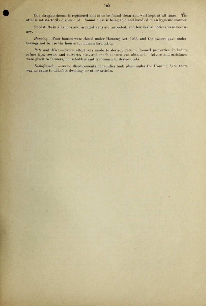 One slaughterhouse is registered and is to be found clean and well kept at all times. The offal is satisfactorily disposed of. Sound meat is being sold and handled in an hygienic manner. Foodstuffs in all shops and in retail vans are inspected, and few verbal notices were necess- ary. Housing.—Four houses were closed under Housing Act, 1936, and the owners gave under- takings not to use the houses for human habitation. Rats and Mice.—Every effort was made to destroy rats in Council properties, including refuse tips, sewers and culverts, etc., and much success was obtained. Advice and assistance were given to farmers, householders and tradesmen to destroy rats. Disinfestation.—As no displacements of families took place under the Housing Acts, there was no cause to disinfect dwellings or other articles. ' X >■*