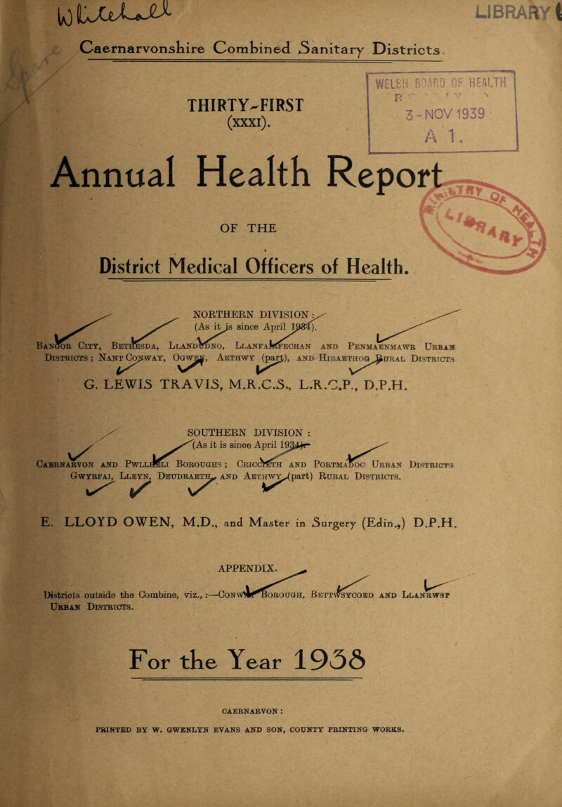 10 UULjtX- LIBRARY t - Caernarvonshire Combined 3anitary Districts / THIRTY-FIRST (xxxi). WELSH BOARD OF HEALTH B r ■ *v ^ 3-NOV 1939 A 1. Annual Health Report OF THE District Medical Officers of Health. NORTHERN DIVISION• (As itis since April K184). Bangor City, Bet^sda, LlandVdno, Llanfa^<fechan and Penma'enmawr Urban Districts ; Nan^Cojiway, Oqwi^, AETHWY^pap), and Hjraethog^ural Districts G. LEWIS TRAVIS, M.R.C.S., L.R.C.P., D.P.H. SOUTHERN DIVISION : [As it is since ApriH&y^r* Cabrnarvon and Pwllheli Boroughs ; CriccVcth and PortmaUoc Urban Gwyrfai, Lleyn, Dbudraeth- and AETinvY^part) Rural Districts. ^ vX ^ IADOC UrIL Districts E. LLOYD OWEN, M.D and Master in Surgery (Edin.,) D.P.H. Districts outside the Combine, viz., Urban Districts. APPENDIX. :—Con OROUGH, BetTV^SYCOED AND LLANRWST For the Year 193& CAERNARVON :