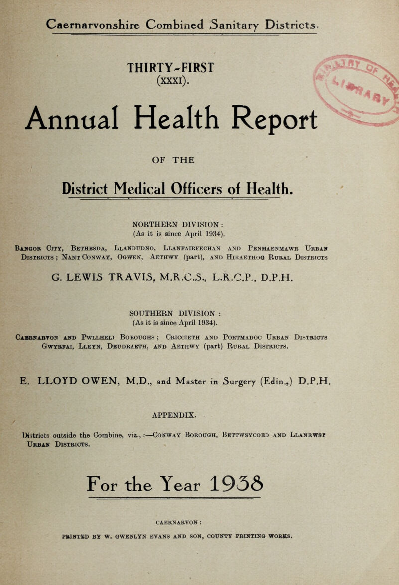 Caernarvonshire Combined 3anitary Districts- THIRTY-FIRST (xxxi). Annual Health Report v OF THE District Medical Officers of Health. NORTHERN DIVISION : (As it is since April 1934). Bangor City, Bethbsda, Llandudno, Llanfairfechan and Penmaenmawr Urban Districts ; Nant Conway, Ogwen, Aethwy (part), and Hiraethog Rural Districts G. LEWIS TRAVIS, M.R.C.S., L.R.C.P., D.P.H. SOUTHERN DIVISION : (As it is since April 1934). Cabrnaryon and Pwllheli Boroughs ; Criccieth and Portmadoc Urban Districts Gwyrfai, Lleyn, Deudraeth, and Aethwy (part) Rural Districts. E. LLOYD OWEN, M.D., and Master in Surgery (Edin.,) D.P.H. / APPENDIX. lX-stricts outside the Combine, viz., .—Conway Borough, Bettwsycoed and Llanrwst Urban Districts. For tlie Year 1956 CAERNARVON: