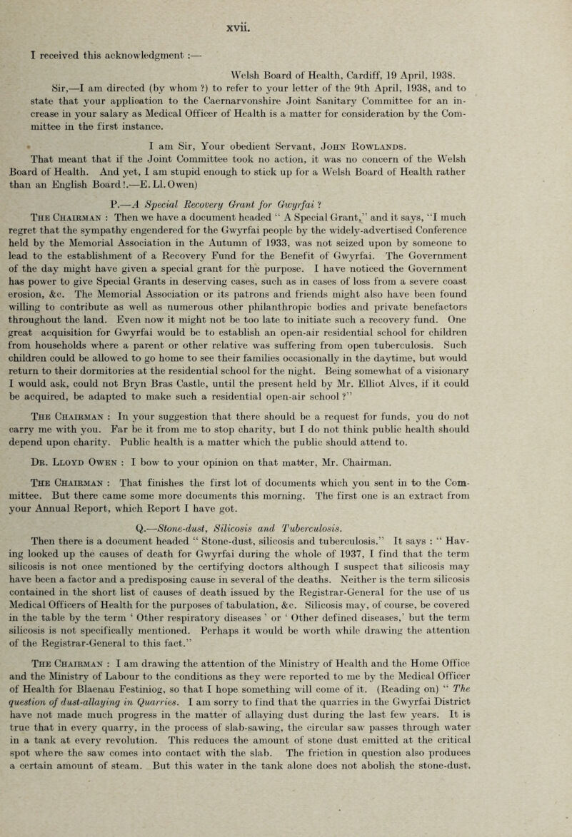 I received this acknowledgment Welsh Board of Health, Cardiff, 19 April. 1938. Sir,—I am directed (by whom ?) to refer to your letter of the 9th April, 1938, and to state that your application to the Caernarvonshire Joint Sanitary Committee for an in- crease in your salary as Medical Officer of Health is a matter for consideration by the Com- mittee in the first instance. I am Sir, Your obedient Servant, John Rowlands. That meant that if the Joint Committee took no action, it was no concern of the Welsh Board of Health. And yet, I am stupid enough to stick up for a Welsh Board of Health rather than an English Board!.—E.LI.Owen) P.—A Special Recovery Grant for Gwyrfai ? The Chairman : Then we have a document headed “ A Special Grant,” and it says, “I much regret that the sympathy engendered for the Gwyrfai people by the widely-advertised Conference held by the Memorial Association in the Autumn of 1933, was not seized upon by someone to lead to the establishment of a Recovery Fund for the Benefit of Gwyrfai. The Government of the day might have given a special grant for the purpose. 1 have noticed the Government has power to give Special Grants in deserving cases, such as in cases of loss from a severe coast erosion, &c. The Memorial Association or its patrons and friends might also have been found willing to contribute as well as numerous other philanthropic bodies and private benefactors throughout the land. Even now it might not be too late to initiate such a recovery fund. One great acquisition for Gwyrfai would be to establish an open-air residential school for children from households where a parent or other relative was suffering from open tuberculosis. Such children could be allowed to go home to see their families occasionally in the daytime, but would return to their dormitories at the residential school for the night. Being somewhat of a visionary I would ask, could not Bryn Bras Castle, until the present held by Mr. Elliot Alves, if it could be acquired, be adapted to make such a residential open-air school ?” The Chairman : In your suggestion that there should be a request for funds, you do not carry me with you. Far be it from me to stop charity, but I do not think public health should depend upon charity. Public health is a matter which the public should attend to. Dr. Lloyd Owen : I bow to your opinion on that matter, Mr. Chairman. The Chairman : That finishes the first lot of documents which you sent in to the Com- mittee. But there came some more documents this morning. The first one is an extract from your Annual Report, which Report I have got. Q.—Stone-dust, Silicosis and Tuberculosis. Then there is a document headed “ Stone-dust, silicosis and tuberculosis.” It says : “ Hav- ing looked up the causes of death for Gwyrfai during the whole of 1937, I find that the term silicosis is not once mentioned by the certifying doctors although I suspect that silicosis may have been a factor and a predisposing cause in several of the deaths. Neither is the term silicosis contained in the short list of causes of death issued by the Registrar-General for the use of us Medical Officers of Health for the purposes of tabulation, &c. Silicosis may, of course, be covered in the table by the term ‘ Other respiratory diseases ’ or ‘ Other defined diseases,’ but the term silicosis is not specifically mentioned. Perhaps it w'ould be worth while drawing the attention of the Registrar-General to this fact.” The Chairman : I am drawing the attention of the Ministry of Health and the Home Office and the Ministry of Labour to the conditions as they were reported to me by the Medical Officer of Health for Blaenau Festiniog, so that I hope something will come of it. (Reading on) “ The question of dust-allaying in Quarries. I am sorry to find that the quarries in the Gwyrfai District have not made much progress in the matter of allaying dust during the last few years. It is true that in every quarry, in the process of slab-sawing, the circular saw passes through water in a tank at every revolution. This reduces the amount of stone dust emitted at the critical spot where the saw comes into contact with the slab. The friction in question also produces a certain amount of steam. But this water in the tank alone does not abolish the stone-dust.