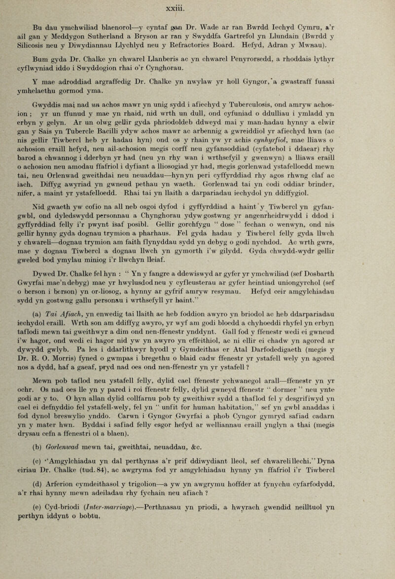 Bn dau yinchwiliad blaenorol—y cyntaf gan Dr. Wade ar ran Bwrdd Iechyd Cymru, a’r ail gan y Meddygon Sutherland a Bryson ar ran y Swyddfa Gartrefol yn Llundain (Bwrdd y Silicosis neu y Diwydiannau Llychlyd neu y Refractories Board. Hefyd, Adran y Mwnau). Bum gyda Dr. Chalke yn chwarel Llanberis ac yn chwarel Penyrorsedd, a rhoddais lythyr cyflwyniad iddo i Swyddogion rhai o’r Cynghorau. Y mae adroddiad argraffedig Dr. Chalke yn nwylaw yr holl Gyngor,'a gwastraff fuasai ymhelaethu gormod yma. Gwyddis mai nad un achos mawr yn unig sydd i afiechyd y Tuberculosis, ond amryw achos- ion ; yr un ffunud y mae yn rhaid, nid wrth un dull, ond cyfuniad o ddulliau i ymladd yn erbyn y gelyn. Ar un olwg gellir gyda phriodoldeb ddweyd mai y man-hadau hynny a elwir gan y Sais yn Tubercle Bacilli ydyw achos mawr ac arbennig a gwreiddiol yr afiechyd hwn (ac nis gellir Tiwbercl heb yr hadau hyn) ond os y rhain yw yr achis cynhyrfiol, mae lliaws o achosion eraill hefyd, neu ail-achosion megis corff neu gyfansoddiad (cyfatebol i ddaear) rhy barod a chwannog i dderbyn yr had (neu yn rhy wan i wrthsefyil y gwenwyn) a lliaws eraill o achosion neu amodau ffafriol i dyfiant a lliosogiad yr had, megis gorlenwad ystafelloedd mewn tai, neu Orlenwad gweithdai neu neuaddau—hynyn peri cyffyrddiad rhy agos rhwng claf ac iach. Diffyg awyriad yn gwneud pethau yn waeth. Gorlenwad tai yn codi oddiar blinder, nifer, a maint yr ystafelloedd. Rhai tai yn llaith a darpariadau iechydol yn ddiffygiol. Nid gwaeth yw cofio na all neb osgoi dyfod i gyffyrddiad a haint y Tiwbercl yn gyfan- gwbl, ond dyledswydd personnau a Chynghorau ydywgostwng yr angenrheidrwydd i ddod i gyffyrddiad felly i’r pwynt isaf posibl. Gellir gorchfygu “ dose ” fechan o wenwyn, ond nis gellir hynny gyda dognau trymion a pharhaus. Fel gyda hadau y Tiwbercl felly gyda llwch y chwareli—dognau trymion am faith flynyddau sydd yn debyg o godi nychdod. Ac wrth gwrs, mae y dognau Tiwbercl a dognau llwch yn gymorth i’w gilvdd. Gyda chwydd-wydr gellir gweled bod ymylau miniog i’r llwchyn lleiaf. Dywed Dr. Chalke fel hyn : “ Yn y fangre a ddewiswyd ar gyfer yr ymchwiliad (sef Dosbarth Gwyrfai mae’n debyg) mae yr hwylusdodneu y cyfleusterau ar gyfer heintiad uniongyrchol (sef o berson i berson) yn or-liosog, a hynny ar gyfrif amryw resymau. Hefyd ceir amgylchiadau sydd yn gostwng gallu personau i wrthsefyil yr haint.” (a) Tai Afiach, yn enwedig tai llaith ac heb foddion awyro yn briodol ac heb ddarpariadau iechydol eraill. Wrth son am ddiffyg awyro, yr wyf am godi bloedd a chyhoeddi rhyfel yn erbyn taflodi mewn tai gweithwyr a dim ond nen-ffenestr ynddynt. Gall fod y ffenestr wedi ei gwneud i’w hagor, ond wredi ei hagor nid yw yn awyro yn effeithiol, ac ni ellir ei chadw yn agored ar dywydd gwlyb. Pa les i ddarlithwyr hyodl y Gymdeithas er Atal Darfodedigaeth (megis y Dr. R. 0. Morris) fvned o gwmpas i bregethu o blaid cadw ffenestr yr ystafell wely yn agored nos a dvdd, haf a gaeaf, pryd nad oes ond nen-ffenestr yn yr ystafell ? Mewn pob taflod neu ystafell felly, dylid cael ffenestr ychwanegol arall—ffenestr yn yr ochr. Os nad oes lie yn y pared i roi ffenestr felly, dylid gwneyd ffenestr “ dormer ” neu ynte godi ar y to. O hyn allan dylid collfarnu pob ty gweithiwr sydd a thaflod fel y desgrifiwyd yn cael ei defnvddio fel ystafell-wely, fel yn “ unfit for human habitation,” sef yn gwbl anaddas i fod dynol breswylio ynddo. Carwn i Gyngor Gwyrfai a phob Cyngor gymryd safiad cadarn yn y mater hwn. Byddai i safiad felly esgor hefyd ar welliannau eraill ynglyn a thai (megis drysau cefn a ffenestri ol a blaen). (b) Gorlenwad mewn tai, gweithtai, neuaddau, &c. (c) ‘‘Amgylchiadau yn dal perthynas a’r prif ddiwydiant lleol, sef chwareli llechi.” Dyna eiriau Dr. Chalke (tud.84), ac awgryma fod yr amgylchiadau hynny yn ffafriol i’r Tiwbercl (d) Arferion cymdeithasol y trigolion—-a yw yn awgrymu hoffder at fynychu cyfarfodydd, a’r rhai hynny mewn adeiladau rhy fychain neu afiach ? (e) Cyd-briodi (Inter-marriage).—Perthnasau yn priodi, a hwyrach gwendid neilltuol yn perthyn iddynt o bobtu.