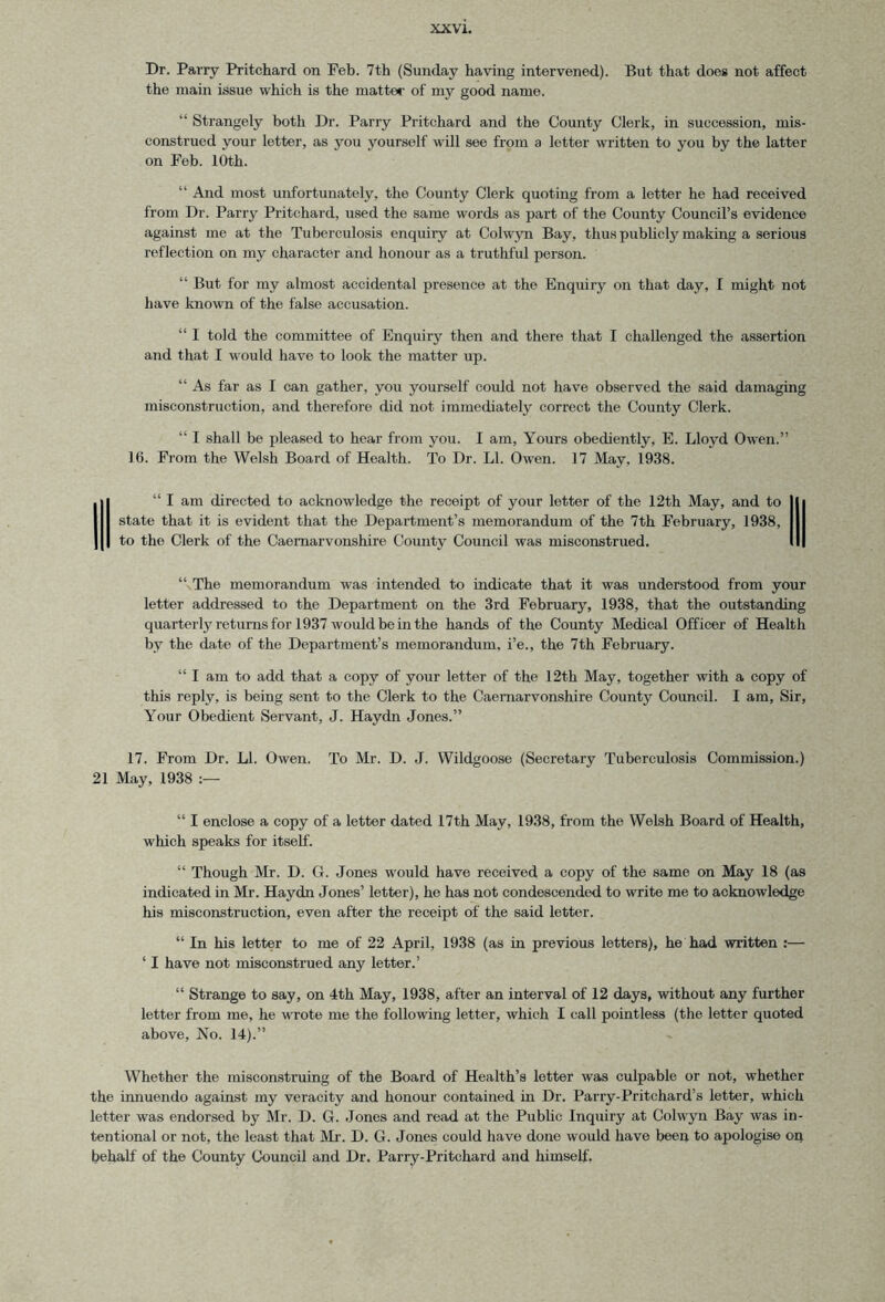 Dr. Parry Pritchard on Feb. 7th (Sunday having intervened). But that does not affect the main issue which is the matter of my good name. “ Strangely both Dr. Parry Pritchard and the County Clerk, in succession, mis- construed your letter, as you yourself will see from a letter written to you by the latter on Feb. 10th. “ And most unfortunately, the County Clerk quoting from a letter he had received from Dr. Parry Pritchard, used the same words as part of the County Council’s evidence against me at the Tuberculosis enquiry at Colwyn Bay, thus publicly making a serious reflection on my character and honour as a truthful person. “ But for my almost accidental presence at the Enquiry on that day, I might not have known of the false accusation. “ I told the committee of Enquiry then and there that I challenged the assertion and that I would have to look the matter up. “ As far as I can gather, you yourself could not have observed the said damaging misconstruction, and therefore did not immediately correct the County Clerk. “ I shall be pleased to hear from you. I am. Yours obediently, E. Lloyd Owen.” 16. From the Welsh Board of Health. To Dr. LI. Owen. 17 May, 1938. 1“ I am directed to acknowledge the receipt of your letter of the 12th May, and to | state that it is evident that the Department’s memorandum of the 7th February, 1938, I to the Clerk of the Caernarvonshire County Council was misconstrued. I “ The memorandum was intended to indicate that it was understood from your letter addressed to the Department on the 3rd February, 1938, that the outstanding quarterly returns for 1937 would be in the hands of the County Medical Officer of Health by the date of the Department’s memorandum, i’e., the 7th February. “ I am to add that a copy of your letter of the 12th May, together with a copy of this reply, is being sent to the Clerk to the Caernarvonshire County Council. I am, Sir, Your Obedient Servant, J. Haydn Jones.” 17. From Dr. LI. Owen. To Mr. D. J. Wildgoose (Secretary Tuberculosis Commission.) 21 May, 1938 “ I enclose a copy of a letter dated 17th May, 1938, from the Welsh Board of Health, which speaks for itself. “ Though Mr. D. G. Jones would have received a copy of the same on May 18 (as indicated in Mr. Haydn Jones’ letter), he has not condescended to write me to acknowledge his misconstruction, even after the receipt of the said letter. “ In his letter to me of 22 April, 1938 (as in previous letters), he had written :— ‘ I have not misconstrued any letter.’ “ Strange to say, on 4th May, 1938, after an interval of 12 days, without any further letter from me, he wrote me the following letter, which I call pointless (the letter quoted above. No. 14).” Whether the misconstruing of the Board of Health’s letter was culpable or not, whether the innuendo against my veracity and honour contained in Dr. Parry-Pritchard’s letter, which letter was endorsed by Mr. D. G. Jones and read at the Public Inquiry at Colwyn Bay was in- tentional or not, the least that Mi'. D. G. Jones could have done would have been to apologise on behalf of the County Council and Dr. Parry-Pritchard and himself,