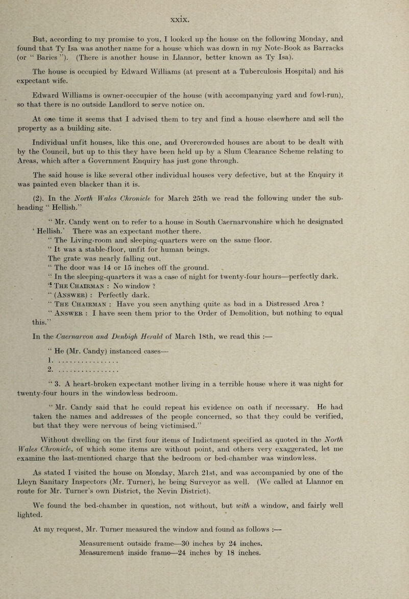 But, according to my promise to you, I looked up the house on the following Monday, and found that Ty Isa was another name for a house which was down in my Note-Book as Barracks (or “ Barics ”). (There is another house in Llannor, better known as Ty Isa). The house is occupied by Edward Williams (at present at a Tuberculosis Hospital) and his expectant wife. Edward Williams is owner-occcupier of the house (with accompanying yard and fowl-run), so that there is no outside Landlord to serve notice on. At one time it seems that I advised them to try and find a house elsewhere and sell the property as a building site. Individual unfit houses, like this one, and Overcrowded houses are about to be dealt with by the Council, but up to this they have been held up by a Slum Clearance Scheme relating to Areas, which after a Government Enquiry has just gone through. The said house is like several other individual houses very defective, but at the Enquiry it was painted even blacker than it is. (2). In the North Wales Chronicle for March 25th we read the following under the sub- heading “ Hellish.” “ Mr. Candy went on to refer to a house in South Caernarvonshire which he designated ‘ Hellish.' There was an expectant mother there. “ The Living-room and sleeping-quarters were on the same floor. “ It was a stable-floor, unfit for human beings. The grate was nearly falling out. “ The door was 14 or 15 inches off the ground.  in the sleeping-quarters it was a case of night for twenty-four hours—perfectly dark. ‘5 The Chairman : No window ? “ (Answer) : Perfectly dark. “ The Chairman : Have you seen anything quite as bad in a Distressed Area ? “ Answer : I have seen them prior to the Order of Demolition, but nothing to equal this.” In the Caernarvon and Denbigh Herald of March 18th, we read this :— “ He (Mr. Candy) instanced cases— 1 2 “ 3. A heart-broken expectant mother living in a terrible house where it was night for twenty-four hours in the windowless bedroom. “ Mr. Candy said that he could repeat his evidence on oath if necessary. He had taken the names and addresses of the people concerned, so that they could be verified, but that they were nervous of being victimised.” Without dwelling on the first four items of Indictment specified as quoted in the North Wales Chronicle, of which some items are without point, and others very exaggerated, let me examine the last-mentioned charge that the bedroom or bed-chamber was windowless. As stated I visited the house on Monday, March 21st, and was accompanied by one of the Lleyn Sanitary Inspectors (Mr. Turner), he being Surveyor as well. (We called at Llannor en route for Mr. Turner’s own District, the Nevin District). We found the bed-chambei in question, not without, but with a window, and fairly well lighted. At my request, Mr. Turner measured the window and found as follows :— Measurement outside frame'—30 inches by 24 inches. Measurement inside frame—24 inches by 18 inches.