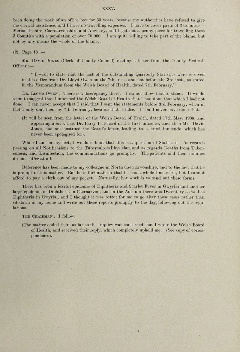 been doing the work of an office boy for 30 years, because my authorities have refused to give me clerical assistance, and I have no travelling expenses. L have to cover parts of 3 Counties— Merionethshire, Caernarvonshire and Anglesey, and 1 get not a penny piece for travelling these 3 Counties with a population of over 70,000. I am quite willing to take part of the blame, but not by any means the whole of the blame. (2). Page 18 Mr. David Jones (Clerk of County Council) reading a letter from the County Medical Officer :— “ I wish to state that the last of the outstanding Quarterly Statistics were received in this office from Dr. Lloyd Owen on the 7th Inst., and not before the 3rd inst., as stated in the Memorandum from the Welsh Board of Health, dated 7th February.” Dr. Lloyd Owen : There is a discrepancy there. 1 cannot allow that to stand. It would seem to suggest that I informed the Welsh Board of Health that I had done that which I had not done. I can never accept that I said that I sent the statements before 3rd February, when in fact I only sent them by 7th February, because that is false. I could never have done that. (It will be seen from the letter of the Welsh Board of Health, dated 17th May, 1938, and appearing above, that Dr. Parry-Prifcch&rd in the first intsance, and then Mr. David Jones, had misconstrued the Board’s letter, leading to a cruel innuendo, which has never been apologised for). While I am on my feet, I would submit that this is a question of Statistics. As regards passing on all Notifications to the Tuberculosis Physician, and as regards Deaths from Tuber- culosis, and Disinfection, the communications go promptly. The patients and their families do not suffer at all. Reference has been made to my colleague in North Caernarvonshire, and to the fact that he is prompt in this matter. But he is fortunate in that he has a whole-time clerk, but I cannot afford to pay a clerk out of my pocket. Naturally, her work is to send out these forms. There has been a fearful epidemic of Diphtheria and Scarlet Fever in Gwyrfai and another large epidemic of Diphtheria in Caernarvon, and in the Autumn there was Dysentery as well as Diphtheria in Gwyrfai, and I thought it was better for me to go after those cases rather than sit down in my home and write out these reports promptly to the day, following out the regu- lations. The Chairman : I follow. (The matter ended there as far as the Inquiry was concerned, but I wrote the Welsh Board of Health, and received their reply, which completely upheld me. (See copy of corres- pondence).