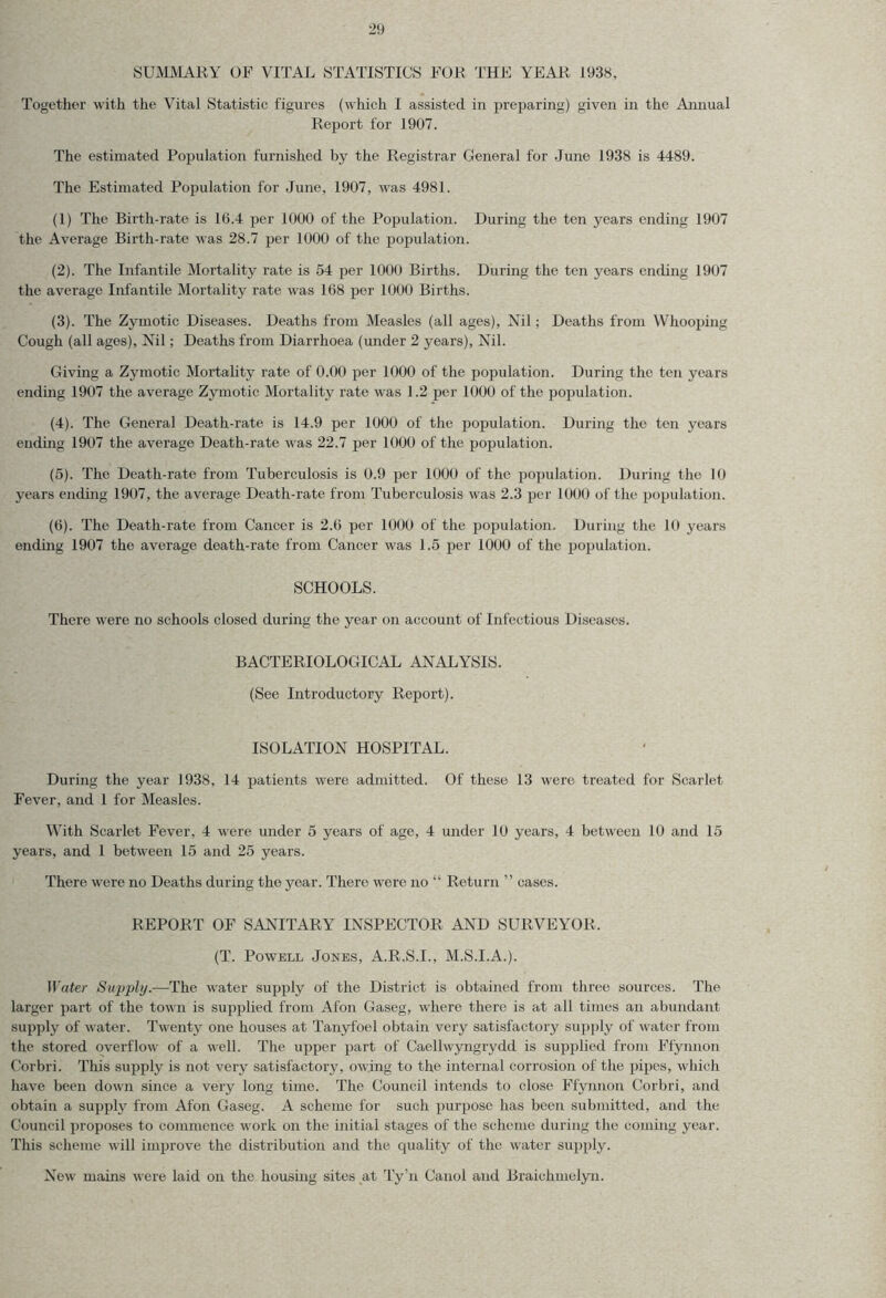 SUMMARY OF VITAL STATISTICS FOR THE YEAR 1938, Together with the Vital Statistic figures (which I assisted in preparing) given in the Annual Report for 1907. The estimated Population furnished by the Registrar General for June 1938 is 4489. The Estimated Population for June, 1907, was 4981. (1) The Birth-rate is 10.4 per 1000 of the Population. During the ten years ending 1907 the Average Birth-rate was 28.7 per 1000 of the population. (2) . The Infantile Mortality rate is 54 per 1000 Births. During the ten years ending 1907 the average Infantile Mortality rate was 168 per 1000 Births. (3) . The Zymotic Diseases. Deaths from Measles (all ages), Nil; Deaths from Whooping Cough (all ages), Nil; Deaths from Diarrhoea (under 2 years), Nil. Giving a Zymotic Mortality rate of 0.00 per 1000 of the population. During the ten years ending 1907 the average Zymotic Mortality rate was 1.2 per 1000 of the population. (4) . The General Death-rate is 14.9 per 1000 of the population. During the ten years ending 1907 the average Death-rate was 22.7 per 1000 of the population. (5) . The Death-rate from Tuberculosis is 0.9 per 1000 of the population. During the 10 years ending 1907, the average Death-rate from Tuberculosis was 2.3 per 1000 of the population. (6) . The Death-rate from Cancer is 2.0 per 1000 of the population. During the 10 years ending 1907 the average death-rate from Cancer was 1.5 per 1000 of the population. SCHOOLS. There were no schools closed during the year on account of Infectious Diseases. BACTERIOLOGICAL ANALYSIS. (See Introductory Report). ISOLATION HOSPITAL. During the year 1938, 14 patients were admitted. Of these 13 were treated for Scarlet Fever, and 1 for Measles. With Scarlet Fever, 4 were under 5 years of age, 4 under 10 years, 4 between 10 and 15 years, and 1 between 15 and 25 years. There were no Deaths during the year. There were no “ Return ” cases. REPORT OF SANITARY INSPECTOR AND SURVEYOR. (T. Powell Jones, A.R.S.I., M.S.I.A.). Water Supply.—The water supply of the District is obtained from three sources. The larger part of the town is supplied from Afon Gaseg, where there is at all times an abundant supply of water. Twenty one houses at Tanyfoel obtain very satisfactory supply of water from the stored overflow of a well. The upper part of Caellwyngrydd is supplied from Ffynnon Corbri. This supply is not very satisfactory, owing to the internal corrosion of the pipes, which have been down since a very long time. The Council intends to close Ffynnon Corbri, and obtain a supply from Afon Gaseg. A scheme for such purpose has been submitted, and the Council pi'oposes to commence work on the initial stages of the scheme during the coming year. This scheme will improve the distribution and the quality of the water supply. New mains were laid on the housing sites at Ty’n Canol and Braichmelyn.