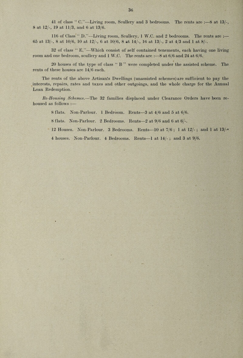 41 of class “ C.”—Living room, Scullery and 3 bedrooms. The rents are :—8 at 13/-, 8 at 12/-, 19 at 11/3, and 6 at 13/6. 116 of Class’ D.”—Living room. Scullery, 1 W.C. and 2 bedrooms. The rents are :— 65 at 13/-, 8 at 10/6, 10 at 12/-, 6 at 10/6, 8 at 14/-, 16 at 13/-, 2 at 4/3 and 1 at 8/-. 32 of class “ E.”—Which consist of self contained tenements, each having one living room and one bedroom, scullery and 1 W.C. The rents are :—8 at 6/6 and 24 at 6/6. 20 houses of the type of class “ B ” were completed under the assisted scheme. The rents of these houses are 14/6 each. The rents of the above Artisanls Dwellings (unassisted schemes) are sufficient to pay the interests, repairs, rates and taxes and other outgoings, and the whole charge for the Annual Loan Redemption. Re-Housmy Schemas.—The 32 families displaced under Clearance Orders have been re- housed as follows :— 8 flats. Non-Parlour. 1 Bedroom. Rents—3 at 4/6 and 5 at 6/6. 8 flats. Non-Parlour. 2 Bedrooms. Rents—2 at 9/6 and 6 at 6/-. 12 Houses. Non-Parlour. 3 Bedrooms. Rents—10 at 7/6 ; 1 at 12/- ; and 1 at 13/-» 4 houses. Non-Parlour. 4 Bedrooms. Rents—1 at 14/- ; and 3 at 9/6.