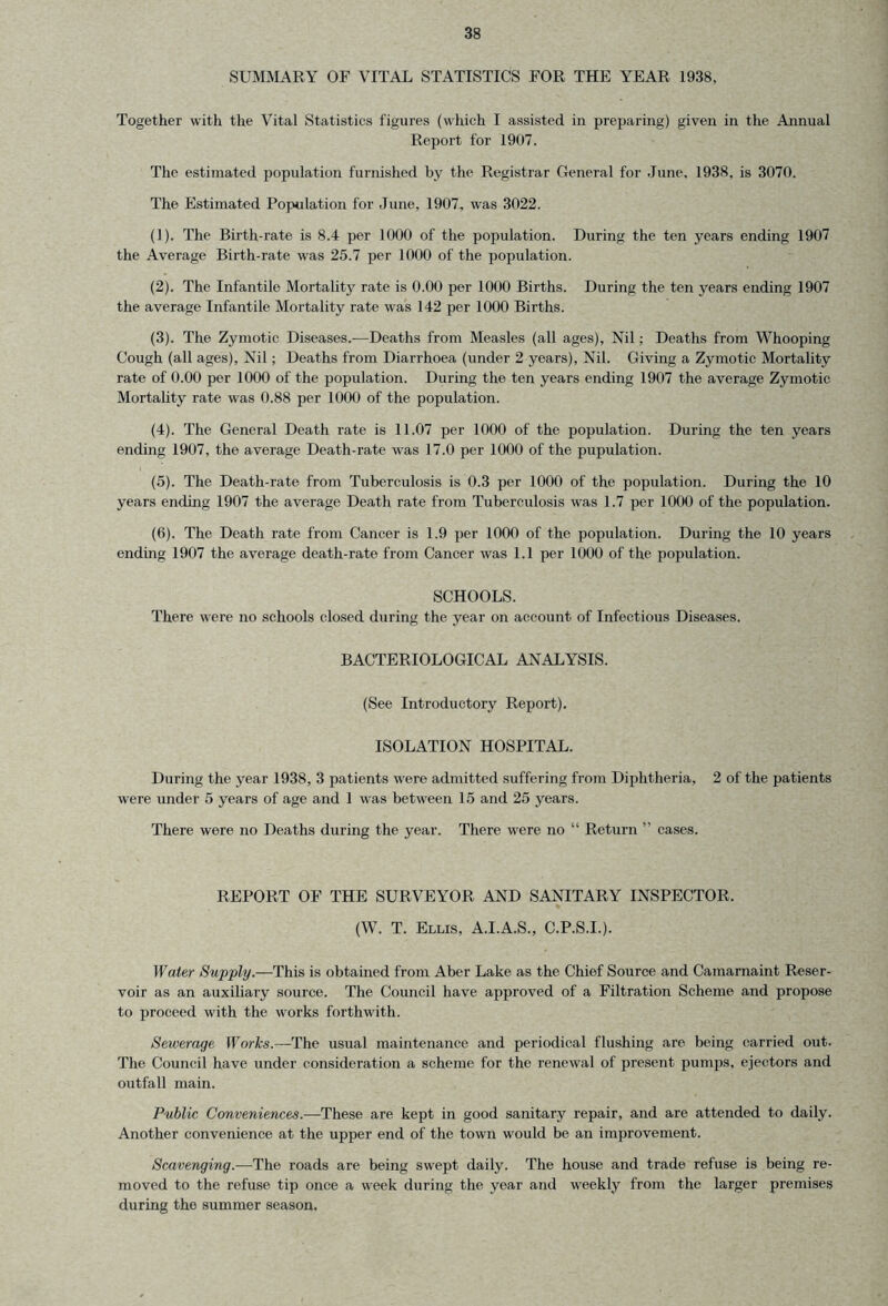 SUMMARY OF VITAL STATISTICS FOR THE YEAR 1938, Together with the Vital Statistics figures (which I assisted in preparing) given in the Annual Report for 1907. The estimated population furnished by the Registrar General for June, 1938, is 3070. The Estimated Population for June, 1907, was 3022. (1) . The Birth-rate is 8.4 per 1000 of the population. During the ten years ending 1907 the Average Birth-rate was 25.7 per 1000 of the population. (2) . The Infantile Mortality rate is 0.00 per 1000 Births. During the ten years ending 1907 the average Infantile Mortality rate was 142 per 1000 Births. (3) . The Zymotic Diseases.—Deaths from Measles (all ages). Nil; Deaths from Whooping Cough (all ages), Nil; Deaths from Diarrhoea (under 2 years), Nil. Giving a Zymotic Mortality rate of 0.00 per 1000 of the population. During the ten years ending 1907 the average Zymotic Mortality rate was 0.88 per 1000 of the population. (4) . The General Death rate is 11.07 per 1000 of the population. During the ten years ending 1907, the average Death-rate was 17.0 per 1000 of the pupulation. (5) . The Death-rate from Tuberculosis is 0.3 per 1000 of the population. During the 10 years ending 1907 the average Death rate from Tuberculosis was 1.7 per 1000 of the population. (6) . The Death rate from Cancer is 1.9 per 1000 of the population. During the 10 years ending 1907 the average death-rate from Cancer was 1.1 per 1000 of the population. SCHOOLS. There were no schools closed during the year on account of Infectious Diseases. BACTERIOLOGICAL ANALYSIS. (See Introductory Report). ISOLATION HOSPITAL. During the year 1938, 3 patients were admitted suffering from Diphtheria, 2 of the patients were under 5 years of age and 1 was between 15 and 25 years. There were no Deaths during the year. There were no “ Return ” cases. REPORT OF THE SURVEYOR AND SANITARY INSPECTOR, (W. T. Ellis, A.I.A.S., C.P.S.I.). Water Supply.—This is obtained from Aber Lake as the Chief Source and Camarnaint Reser- voir as an auxiliary source. The Council have approved of a Filtration Scheme and propose to proceed with the works forthwith. Sewerage Works.—The usual maintenance and periodical flushing are being carried out. The Council have under consideration a scheme for the renewal of present pumps, ejectors and outfall main. Public Conveniences.—These are kept in good sanitary repair, and are attended to daily. Another convenience at the upper end of the town would be an improvement. Scavenging.—The roads are being swept daily. The house and trade refuse is being re- moved to the refuse tip once a week during the year and weekly from the larger premises during the summer season.