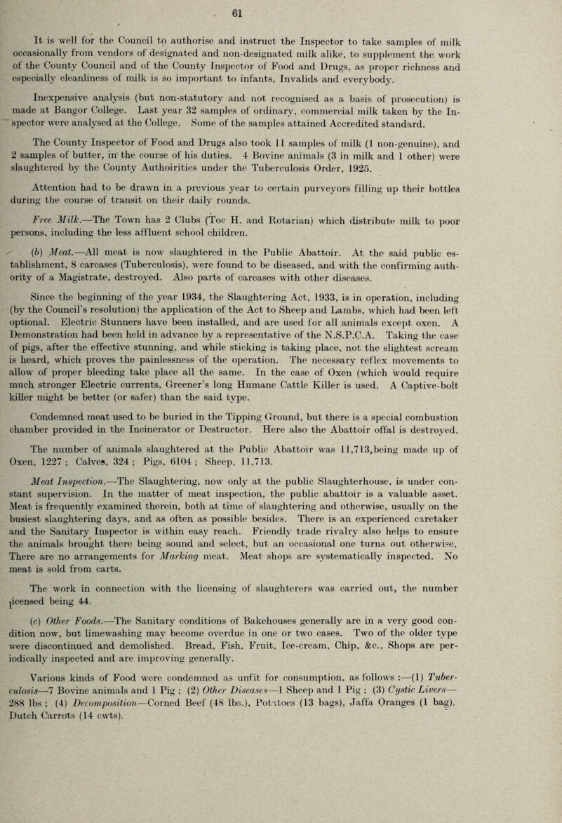 It is well for the Council to authorise and instruct the Inspector to take samples of milk occasionally from vendors of designated and non-designated milk alike, to supplement the work of the County Council and of the County Inspector of Food and Drugs, as proper richness and especially cleanliness of milk is so important to infants, Invalids and everybody. Inexpensive analysis (but non-statutory and not recognised as a basis of prosecution) is made at Bangor College. Last year 32 samples of ordinary, commercial milk taken by the In- spector were analysed at the College. Some of the samples attained Accredited standard. The County Inspector of Food and Drugs also took 11 samples of milk (1 non-genuine), and 2 samples of butter, in the course of his duties. 4 Bovine animals (3 in milk and 1 other) were slaughtered by the County Authoirities under the Tuberculosis Order, 1925. Attention had to be drawn in a previous year to certain purveyors filling up their bottles during the course of transit on their daily rounds. Free Milk.-—The Town has 2 Clubs (Toe H. and Rotarian) which distribute milk to poor persons, including the less affluent school children. (b) Meat.—All meat is now slaughtered in the Public Abattoir. At the said public es- tablishment, 8 carcases (Tuberculosis), were found to be diseased, and with the confirming auth- ority of a Magistrate, destroyed. Also parts of carcases with other diseases. Since the beginning of the year 1934, the Slaughtering Act, 1933, is in operation, including (by the Council’s resolution) the application of the Act to Sheep and Lambs, which had been left optional. Electric Stunners have been installed, and are used for all animals except oxen. A Demonstration had been held in advance by a representative of the N.S.P.C.A. Taking the case of pigs, after the effective stunning, and while sticking is taking place, not the slightest scream is heard, which proves the painlessness of the operation. The necessary reflex movements to allow of proper bleeding take place all the same. In the case of Oxen (which would require much stronger Electric currents, Greener's long Humane Cattle Killer is used. A Captive-bolt killer might be better (or safer) than the said type. Condemned meat used to be buried in the Tipping Ground, but there is a special combustion chamber provided in the Incinerator or Destructor. Here also the Abattoir offal is destroyed. The number of animals slaughtered at the Public Abattoir was 11,713,being made up of Oxen, 1227 ; Calves, 324; Pigs, 6104; Sheep, 11.713. Meat Inspection.-—The Slaughtering, now only at the public Slaughterhouse, is under con- stant supervision. In the matter of meat inspection, the public abattoir is a valuable asset. Meat is frequently examined therein, both at time of slaughtering and otherwise, usually on the busiest slaughtering days, and as often as possible besides. There is an experienced caretaker and the Sanitary Inspector is within easy reach. Friendly trade rivalry also helps to ensure the animals brought there being sound and select, but an occasional one turns out otherwise. There are no arrangements for Marking meat. Meat shops are systematically inspected. No meat is sold from carts. The work in connection with the licensing of slaughterers was carried out, the number jicensed being 44. (c) Other Foods.—The Sanitary conditions of Bakehouses generally are in a very good con- dition now. but limewashing may become overdue in one or two cases. Two of the older type were discontinued and demolished. Bread, Fish. Fruit, Ice-cream. Chip, &c.. Shops are per- iodically inspected and are improving generally. Various kinds of Food were condemned as unfit for consumption, as follows :—(I) Tuber- culosis—-7 Bovine animals and l Pig ; (2) Other Diseases—1 Sheep and 1 Pig ; (3) Cystic Livers— 288 lbs ; (4) Decomposition—Corned Beef (48 lbs.), Potatoes (13 bags), Jaffa Oranges (1 bag), Dutch Carrots (14 cwts).