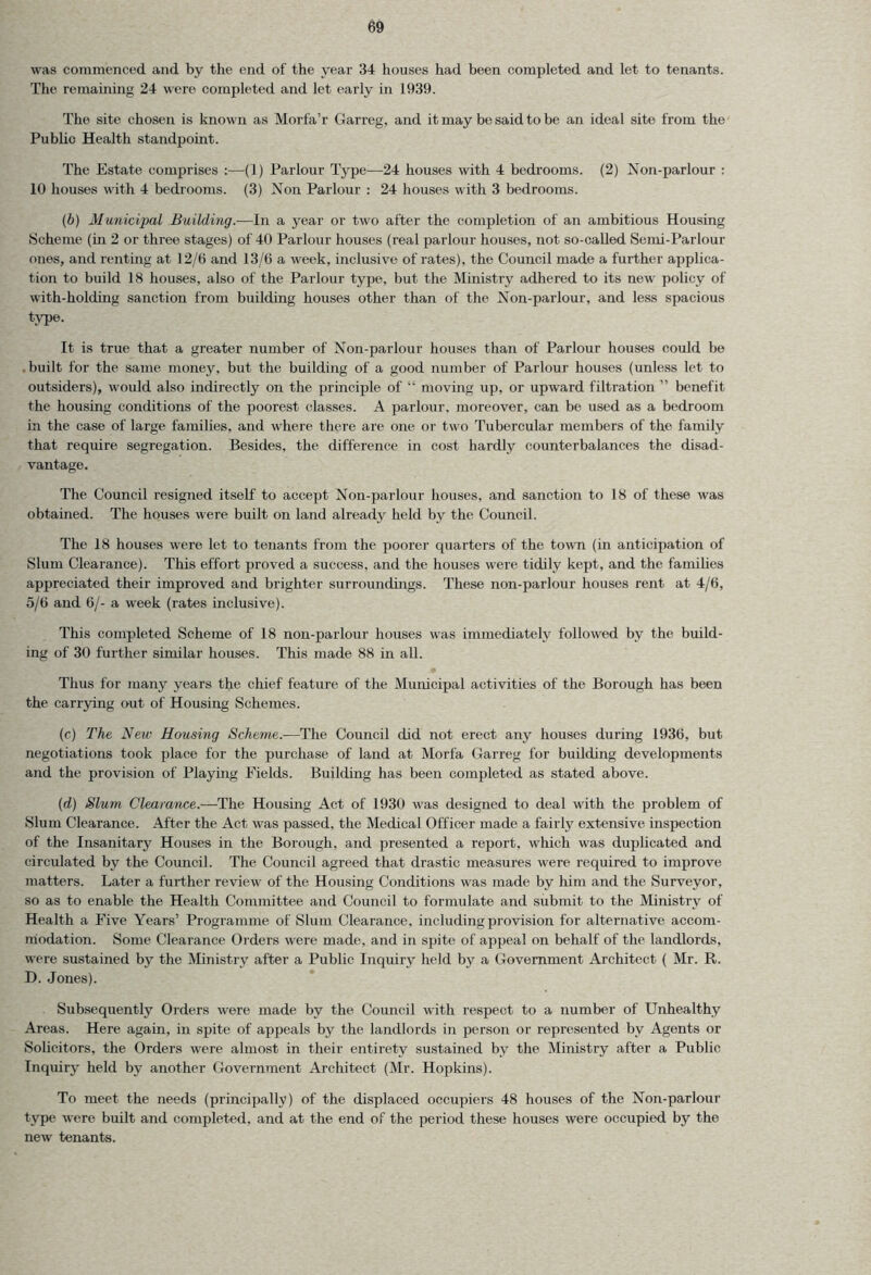 was commenced and by the end of the year 34 houses had been completed and let to tenants. The remaining 24 were completed and let early in 1939. The site chosen is known as Morfa’r Garreg, and it may be said to be an ideal site from the Public Health standpoint. The Estate comprises :—(1) Parlour Type—24 houses with 4 bedrooms. (2) Non-parlour : 10 houses with 4 bedrooms. (3) Non Parlour : 24 houses with 3 bedrooms. (6) Municipal Building.-—In a year or two after the completion of an ambitious Housing Scheme (in 2 or three stages) of 40 Parlour houses (real parlour houses, not so-called Semi-Parlour ones, and renting at 12/0 and 13/6 a week, inclusive of rates), the Council made a further applica- tion to build 18 houses, also of the Parlour type, but the Ministry adhered to its new policy of with-holding sanction from building houses other than of the Non-parlour, and less spacious type. It is true that a greater number of Non-parlour houses than of Parlour houses could be built for the same money, but the building of a good number of Parlour houses (unless let to outsiders), would also indirectly on the principle of “ moving up, or upward filtration ” benefit the housing conditions of the poorest classes. A parlour, moreover, can be used as a bedroom in the case of large families, and where there are one or two Tubercular members of the family that require segregation. Besides, the difference in cost hardly counterbalances the disad- vantage. The Council resigned itself to accept Non-parlour houses, and sanction to 18 of these was obtained. The houses were built on land already held by the Council. The 18 houses were let to tenants from the poorer quarters of the town (in anticipation of Slum Clearance). This effort proved a success, and the houses were tidily kept, and the families appreciated their improved and brighter surroundings. These non-parlour houses rent at 4/6, 5/6 and 6/- a week (rates inclusive). This completed Scheme of 18 non-parlour houses was immediately followed by the build- ing of 30 further similar houses. This made 88 in all. Thus for many years the chief feature of the Municipal activities of the Borough has been the carrying out of Housing Schemes. (c) The New Housing Scheme.—The Council did not erect any houses during 1936, but negotiations took place for the purchase of land at Morfa Garreg for building developments and the provision of Playing Fields. Building has been completed as stated above. (d) Slum Clearance.—The Housing Act of 1930 was designed to deal with the problem of Slum Clearance. After the Act was passed, the Medical Officer made a fairly extensive inspection of the Insanitary Houses in the Borough, and presented a report, which was duplicated and circulated bv the Council. The Council agreed that drastic measures were required to improve matters. Later a further review of the Housing Conditions was made by him and the Surveyor, so as to enable the Health Committee and Council to formulate and submit to the Ministry of Health a Five Years’ Programme of Slum Clearance, including provision for alternative accom- modation. Some Clearance Orders were made, and in spite of appeal on behalf of the landlords, were sustained by the Ministry after a Public Inquiry held by a Government Architect ( Mr. R. D. Jones). Subsequently Orders were made by the Council with respect to a number of Unhealthy Areas. Here again, in spite of appeals by the landlords in person or represented by Agents or Solicitors, the Orders were almost in their entirety sustained by the Ministry after a Public Inquiry held by another Government Architect (Mr. Hopkins). To meet the needs (principally) of the displaced occupiers 48 houses of the Non-parlour type were built and completed, and at the end of the period these houses were occupied by the new tenants.