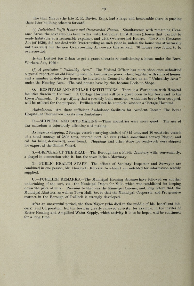 The then Mayor (the late E. R. Davies, Esq.), had a large and honourable share in pushing these later building schemes forward. (e) Individual Unfit Houses and Overcrowded Houses.—Simultaneous with remaining Clear- ance Areas, the next step has been to deal with Individual Unfit Houses (Houses that can not be made habitable at a reasonable expense), and with Overcrowded Houses. The Slum Clearance Act (of 1930), did not deal with Overcrowding as such (that is, unless the house was structurally unfit as well) but the new Overcrowding Act covers this as well. 70 houses were found to be overcrowded. Is the District too Urban to get a grant towards re-conditioning a house under the Rural Workers Act, 1926 ? (/) A particular “ Unhealthy Area.’'—The Medical Officer has more than once submitted a special report on an old building used for business purposes, which together with ruins of houses, and a number of defective houses, he invited the Council to declare as an “ Unhealthy Area ” under the Housing Acts. The said houses have by this become Lock-up Shops. Q. —HOSPITALS AND SIMILAR INSTITUTIONS.—There is a Workhouse with Hospital facilities therein in the town. A Cottage Hospital will be a great boon to the town and to the Lleyn Peninsula. It is gratifying that a recently built mansion, which has bever been occupied, will be utilised for the purpose. Pwllheli will not be complete without a Cottage Hospital. Ambulances.—Are there sufficient Ambulance facilities for Accident Cases ? The Fever Hospital at Caernarvon has its own Ambulance. R. —SHIPPING AND SETT-MAKING.—These industries were more quiet. The use of Tar-macadam is injuriously affecting sett-making. As regards shipping, 2 foreign vessels (carrying timber) of 315 tons, and 30 coastwise vessels of a total tonnage of 3805 tons, entered port. No rats (which sometimes convey Plague, and cal for being destroyed), were found. Chippings and other stone for road-work were shipped for export at the Gimlet Wharf. S. —DISPOSAL OF THE DEAD.-—The Borough has a Public Cemetery with, conveniently, a chapel in connection with it, but the town lacks a Mortuary. T. —PUBLIC HEALTH STAFF.—The offices of Sanitary Inspector and Surveyor are combined in one person, Mr. Charles L. Roberts, to whom I am indebted for information readily supplied. U. —FURTHER REMARKS.—The Municipal Housing Schemes have followed on another undertaking of the sort, viz., the Municipal Depot for Milk, which was established for keeping down the price of milk. Previous to that was the Municipal Cinema, and, long before that, the Municipal Abattoir, as well as Town Hall, &c, so that the Municipal, Corporate, and Pro gressive instinct in the Borough of Pwllheli is strongly developed. After an uneventful period, the then Mayor (who died in the middle of his beneficent lab- ours), and Corporation, led the town in greatly renewed activity, for example, in the matter of Better Housing and Amplified Water Supply, which activity it is to be hoped will be continued for a long time.