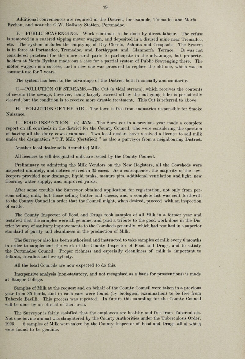 Additional conveniences are required in the District, for example, Tremadoc and Morfa Bychan, and near the G.W. Railway Station, Portmadoc. F. —PUBLIC SCAVENGING.—Work continues to be done by direct labour. The refuse is removed in a coAered tipping motor waggon, and deposited in a disused mine near Tremadoc, etc. The system includes the emptying of Dry Closets, Ashpits and Cesspools. The System is in force at Portmadoc, Tremadoc, and Borthygest and Glanmorfa Terrace. It was not considered practical for the more rural parts to participate in the advantage, but property- holders at Morfa Bychan made out a case for a partial system of Public Scavenging there. The motor waggon is a success, and a new one was procured to replace the old one. which was in constant use for 7 years. The system has been to the advantage of the District both financially and sanitarily. G. —POLLUTION OF STREAMS.—The Cut (a tidal stream), which receives the contents of sewers (the sewage, however, being largely carried off by the out-going tide) is periodically cleared, but the condition is to receive more drastic treatment. This Cut is referred to above. H. —POLLUTION OF THE AIR.—The town is free from industries responsible for Smoke Nuisance. I. —FOOD INSPECTION.-—-(a) Milk.—-The Surveyor in a previous year made a complete report on all cowsheds in the district for the County Council, who were considering the question of having all the dairy cows examined. Twro local dealers have received a licence to sell milk under the designation “ T.T. Milk (Certified) ” as also a purveyor from a neighbouring District. Another local dealer sells Accredited Milk. All licences to sell designated milk are issued by the County Council. Preliminary to admitting the Milk Vendors on the New Registers, all the Cowsheds were inspected minutely, and notices served in 35 cases. As a consequence, the majority of the cow- keepers provided new drainage, liquid tanks, manure pits, additional ventilation and light, new flooring, water supply, and improved yards. After some trouble the Surveyor obtained application for registration, not only from per- sons selling milk, but those selling butter and cheese, and a complete list was sent forthwith to the County Council in order that the Council might, when desired, proceed with an inspection of cattle. The County Inspector of Food and Drugs took samples of all Milk in a former year and testified that the samples were all genuine, and paid a tribute to the good work done in the Dis- trict by way of sanitary improvements to the Cowsheds generally, which had resulted in a superior standard of purity and cleanliness in the production of Milk. The Surveyor also has been authorised and instructed to take samples of milk every 6 months in order to supplement the work of the County Inspector of Food and Drugs, and to satisfy the Portmadoc Council. Proper richness and especially cleanliness of milk is important to Infants, Invalids and everybody. All the local Councils are now expected to do this. Inexpensive analysis (non-statutory, and not recognised as a basis for prosecutions) is made at Bangor College. Samples of Milk at the request and on behalf of the County Council were taken in a previous year from 35 herds, and in each case were found (by biological examination) to be free from Tubercle Bacilli. This process was repeated. In future this sampling for the County Council will be done by an official of their own. The Surveyor is fairly sasisfied that the employees are healthy and free from Tuberculosis. Not one bovine animal was slaughtered by the County Authorities under the Tuberculosis Order. 1925. 8 samples of Milk were taken by the County Inspector of Food and Drugs, all of which were found to be genuine.