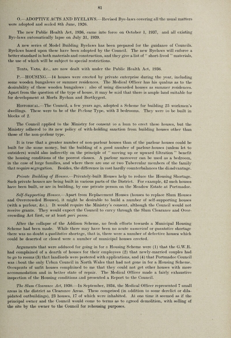 O. —ADOPTIVE ACTS AND BYELAWS.-—Revised Bye-laws covering all the usual matters were adopted and sealed 8th June, 1926. The new Public Health Act, 1936, came into force on October 1, 1937, and all existing Bye-laws automatically lapse on July 31, 1939. A new series of Model Building Byelaws has been prepared for the guidance of Councils. Byelaws based upon these have been adopted by the Council. The new Byelaws will enforce a better standard in both materials and construction, and they give a list of “ short-lived ” materials, the use of which will be subject to special restrictions. Tents, Vans, &e., are now dealt with under the Public Health Act, 1936. P. -—HOUSING.—14 houses were erected by private enterprise during the year, including some wooden bungalows or summer residences. The Medical Officer has his qualms as to the desirability of these wooden bungalows : also of using discarded houses as summer residences. Apart from the question of the type of house, it may be said that there is ample land suitable for for development at Morfa Bychan and Borthygest-. Historical.—The Council, a few years ago, adopted a Scheme for building 25 workmen’s dwellings. These were to be of the Parlour Type, with 3 bedrooms. They were to be built in blocks of 2. The Council applied to the Ministry for consent to a loan to erect- these houses, but the Ministry adhered to its new policy of with-holding sanction from building houses other than those of the non-parlour type. It is true that a greater number of non-parlour houses than of the parlour houses could be built for the same money, but the building of a good number of parlour-houses (unless let to outsiders) would also indirectly on the principle of “ moving up or upward filtration ” benefit the housing conditions of the poorest classes. A parlour moreover can be used as a bedroom, in the case of large families, and where there are one or two Tubercular members of the family that require segregation. Besides, the difference in cost hardly counterbalances the disadvantage. Private Building of Houses.—Privately-built Houses help to reduce the Housing Shortage. Such private houses are being built in various parts of the District. For example, 42 such houses have been built, or are in building, by one private person on the Meadow Estate at Portmadoc. Self-Supporting Houses.—Apart from Replacement Houses (houses to replace Slum Houses and Overcrowded Houses), it might be desirable to build a number of self-supporting houses (with a parlour, &c.). It would require the Ministry’s consent, although the Council would not. receive grants. They would expect the Council to carry through the Slum Clearance and Over- crowding Act first, or at least pari passu. After the collapse of the Addison Scheme, no fresh efforts towards a Municipal Housing Scheme had been made. While there may have been no acute numerical or quantative shortage there was no doubt a qualitative shortage, that is, there were a number of defective houses which could be deserted or closed were a number of municipal houses erected. Arguments that were adduced for going in for a Housing Scheme were (1) that the G.W.R. had complained of a dearth of houses for their employees (2) that newly-married couples had to go to rooms (3) that landlords were pestered with applications, and (4) that Portmadoc Council was about the only Urban Council in North Wales that had not gone in for a Housing Scheme. Occupants of unfit houses complained to me that they could not get other houses with more accommodation and in better state of repair. The Medical Officer made a fairly exhaustive, inspection of the Housing conditions and presented a Report to the Council. The Slum Clearance Act, 193U.—In September, 1934, the Medical Officer represented 7 small areas in the district as Clearance Areas. These comprised (in addition to some derelict or dila- pidated outbuildings), 23 houses, 17 of which were inhabited. At one time it seemed as if the principal owner and the Council would come to terms as to agreed demolition, with selling of the site by the owner to the Council for rehousing purposes,