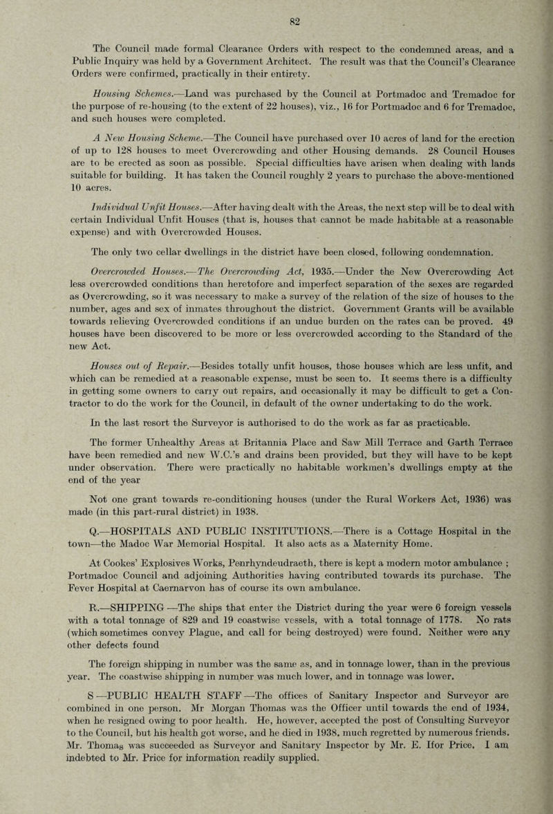 The Council made formal Clearance Orders with respect to the condemned areas, and a Public Inquiry was held by a Government Architect. The result was that the Council’s Clearance Orders were confirmed, practically in their entirety. Housing Schemes.—Land was purchased by the Council at Portmadoc and Tremadoc for the purpose of re-housing (to the extent of 22 houses), viz., 16 for Portmadoc and 6 for Tremadoc, and such houses were completed. A New Housing Scheme.-—The Council have purchased over 10 acres of land for the erection of up to 128 houses to meet Overcrowding and other Housing demands. 28 Council Houses are to be erected as soon as possible. Special difficulties have arisen when dealing with lands suitable for building. It has taken the Council roughly 2 years to purchase the above-mentioned 10 acres. Individual Unfit Houses.—After having dealt with the Areas, the next step will be to deal with certain Individual Unfit Houses (that is, houses that cannot be made habitable at a reasonable expense) and with Overcrowded Houses. The only two cellar dwellings in the district have been closed, following condemnation. Overcrowded Houses.-—The Overcrowding Act, 1935.—Under the New Overcrowding Act less overcrowded conditions than heretofore and imperfect separation of the sexes are regarded as Overcrowding, so it was necessary to make a survey of the relation of the size of houses to the number, ages and sex of inmates throughout the district. Government Grants will be available towards lelieving Overcrowded conditions if an undue burden on the rates can be proved. 49 houses have been discovered to be more or less overcrowded according to the Standard of the new Act. Houses out of Repair.-—Besides totally unfit houses, those houses which are less unfit, and which can be remedied at a reasonable expense, must be seen to. It seems there is a difficulty in getting some owners to cany out repairs, and occasionally it may be difficult to get a Con- tractor to do the work for the Council, in default of the owner undertaking to do the work. In the last resort the Surveyor is authorised to do the work as far as practicable. The former Unhealthy Areas at Britannia Place and Saw Mill Terrace and Garth Terrace have been remedied and new W.C.’s and drains been provided, but they will have to be kept under observation. There were practically no habitable workmen’s dwellings empty at the end of the year Not one grant towards re-conditioning houses (under the Rural Workers Act, 1936) was made (in this part-rural district) in 1938. Q. —HOSPITALS AND PUBLIC INSTITUTIONS.—There is a Cottage Hospital in the town—the Madoc War Memorial Hospital. It also acts as a Maternity Home. At Cookes’ Explosives Works, Penrhyndeudraeth, there is kept a modern motor ambulance ; Portmadoc Council and adjoining Authorities having contributed towards its purchase. The Fever Hospital at Caernarvon has of course its own ambulance. R. —SHIPPING —The ships that enter the District during the year were 6 foreign vessels with a total tonnage of 829 and 19 coastwise vessels, with a total tonnage of 1778. No rats (which sometimes convey Plague, and call for being destroyed) were found. Neither were any other defects found The foreign shipping in number was the same as, and in tonnage lower, than in the previous year. The coastwise shipping in number was much lower, and in tonnage was lower. S —PUBLIC HEALTH STAFF —-The offices of Sanitary Inspector and Surveyor are combined in one person. Mr Morgan Thomas was the Officer until towards the end of 1934, when he resigned owing to poor health. He, however, accepted the post of Consulting Surveyor to the Council, but his health got worse, and he died in 1938. much regretted by numerous friends. Mr. Thomas was succeeded as Surveyor and Sanitary Inspector by Mr. E. If or Price. I am indebted to Mr. Price for information readily supplied.