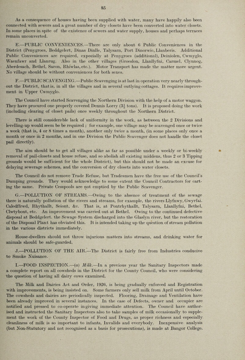 As a consequence of houses having been supplied with water, many have happily also been connected with sewers and a great number of dry closets have been converted into water closets. In some places in spite of the existence of sewers and water supply, houses and perhaps terraces remain unconverted. E. —PUBLIC CONVENIENCES.—There are only about 6 Public Conveniences in the District (Penygroes, Beddgelert, Dinas Dinlle, Talysarn, Port Dinorwic, Llanberis. Additional Public Conveniences are required, expecially at Penygroes (additional), Deiniolen, Cwmyglo, Waenfawr and Llanrug. Also in the other villages (Groeslon, Llanllyfni, Carmel, Clynnog, Aberdesach. Bethel, Saron. Rhiwlas,etc.). Motor Transport has made the matter more urgent. No village should be without conveniences for both sexes. F. —PUBLIC SCAVENGING.—Public Scavenging is at last in operation very nearly through- out the District, that is, in all the villages and in several outlying cottages. It requires improve- ment in Upper Cwmyglo. The Council have started Scavenging the Northern Division with the help of a motor waggon. They have procured one properly covered Dennis Lorry (3| tons). It is proposed doing the work (including clearing of closet pails) once weekly throughout the Northern District. There is still considerable lack of uniformity in the work, as between the 2 Divisions and levelling-up would seem be be required ; for example, one village may be scavenged once or twice a week (that is, 4 or 8 times a month), another only twice a month, (in some places only once a month or once in 2 months, and in one Division the Public Scavenger does not handle the closet pail directly). The aim should be to get all villages alike as far as possible under a weekly or bi-weekly removal of pail-closets and house refuse, and so abolish all existing middens, thus 2 or 3 Tipping grounds would be sufficient for the whole District), but this should not be made an excuse for delaying sewerage schemes, and the conversion of dry closets into water closets. The Council do not remove Trade Refuse, but Tradesmen have the free use of the Council's Dumping grounds. They would acknowledge to some extent the Council Contractors for cart- ing the same. Private Cesspools are not emptied by the Public Scavenger. G. —POLLUTION OF STREAMS.—Owing to the absence of treatment of the sewage there is naturally pollution of the rivers and streams, for example, the rivers Llyfnwy, Gwyrfai. Caledffrwd, Rhythallt, Seiont, &c. That is, at Pontrhythallt, Talysarn, Llaidlyfni, Bethel, Clwtybont, etc. An improvement was carried out at Bethel. Owing to the continued defective disposal at Beddgelert. the Sewage System discharged into the Glaslvn river, but the restoration of the Disposal Plant has obviated this. It is intended taking up the question of stream pollution in the various districts immediately. House-dwellers should not throw injurious matters into streams, and drinking water for animals should be safe-guarded. J.—’POLLUTION OF THE AIR.—The District is fairly free from Industries conducive to Smoke Nuisance. I.—FOOD INSPECTION.—(a) Milk.—In a previous year the Sanitary Inspectors made a complete report on all cowsheds in the District for the County Council, who were considering the question of having all dairy cows examined. The Milk and Dairies Act and Order, 1926, is being gradually enforced and Registration with improvements, is being insisted on. Some farmers only sell milk from April until October. The cowsheds and dairies are periodically inspected. Flooring, Drainage and Ventilation have been already improved in several instances. In the case of Defects, owner and occupier are notified and pressed to co-operate in giving immediate attention. The Council have author- ised and instructed the Sanitary Inspectors also to take samples of milk occasionally to supple- ment the work of the County Inspector of Food and Drugs, as proper richness and especially cleanliness of milk is so important to infants, Invalids and everybody. Inexpensive analysis (but Non-Statutory and not recognised as a basis for prosecutions), is made at Bangor College.