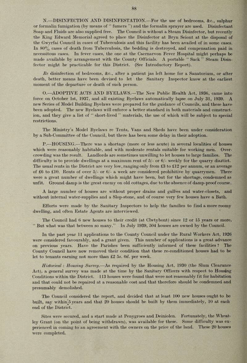 N. —DISINFECTION AND DISINFESTATION.—For the use of bedrooms, &c„ sulphur or formalin fumigation (by means of “ fumers ”) and the formalin sprayer are used. Disinfectant Soap and Fluids are also supplied free. The Council is without a Steam Disinfector, but recently the King Edward Memorial agreed to place the Disinfector at Bryn Seiont at the disposal of the Gwyrfai Council in cases of Tuberculosis and this facility has been availed of in some cases. In 80% cases of death from Tuberculosis, the bedding is destroyed, and compensation paid in necessitous cases. In fever cases, the one at the Caernarvon Fever Hospital might perhaps be made available by arrangement with the County Officials. A portable “ Sack ” Steam Disin- fector might be practicable for this District. (See Introductory Report). Re disinfection of bedrooms, &c., after a patient jas left home for a Sanatorium, or after death, better means have been devised to let the Sanitary Inspector know at the earliest moment of the departure or death of such person. O. —ADOPTIVE ACTS AND BYELAWS.—The New Public Health Act, 1936, came into force on October 1st, 1937, and all existing Byelaws automatically lapse on July 31, 1939. A new Series of Model Building Byelaws were prepared for the guidance of Councils, and these have been adopted. The new Byelaws will enforce a better standard in both materials and construct- ion, and they give a list of “ short-lived ” materials, the use of which will be subject to special restrictions. The Ministry’s Model Byelaws re Tents, Vans and Sheds have been under consideration by a Sub-Committee of the Council, but there has been some delay in their adoption. P. —HOUSING.—There was a shortage (more or less acute) in several localities of houses which were reasonably habitable, and with moderate rentals suitable for working men. Over- crowding was the result. Landlords are sometimes unwilling to let houses to large families. The difficulty is to provide dwellings at a maximum rent of 5/- or 6/- weekly for the quarry disitict. The usual rents in the District are very low, ranging only from £3 to £12 per annum, or an average of £6 to £10. Rents of over 5/- or (5/- a week are considered prohibitive bv quarrymen. There were a great number of dwellings which might have been, but for the shortage, condemned as unfit. Ground damp is the great enemy on old cottages, due to the absence of damp-proof course. A large number of houses are without proper drains and gulhes and water-closets, and without internal water-supplies and a Slop-stone, and of course very few houses have a Bath. Efforts were made by the Sanitary Inspectors to help the families to find a more roomy dwelling, and often Estate Agents are interviewed. The Council had 6 new houses to their credit (at Clwtybont) since 12 or 15 years or more, “ But what was that between so many.” In July 1939, 504 houses are owned by the Council. In the past year 11 applications to the County Council under the Rural Workers Act, 1926 were considered favourably, and a grant given. This number of applications is a great advance on previous years. Have the Parishes been sufficiently informed of these facilities ? The County Council have now removed their condition that these re-conditioned houses had to be let to tenants earning not more than £2 5s. 0d. per week. Historical : Housing Survey.—As required by the Housing Act. 1930 (the Slum Clearance Act), a general survey was made at the time by the Sanitary Officers with respect to Housing Conditions within the District. 113 houses were found that were not reasonably fit for habitation and that could not be repaired at a reasonable cost and that therefore should be condemned and presumably demolished. The Council considered the report, and decided that at least 100 new houses ought to be built, say within 5 years and that 20 houses should be built by them immediately, 10 at each end of the District. Sites were secured, and a start made at Penvgroes and Deiniolen. Fortunately, the Wheat- ley Grant (on the point of being withdrawn), was available for these. Some difficulty was ex- perienced in coming to an agreement with the owners on the price of the land. These 20 houses were completed.