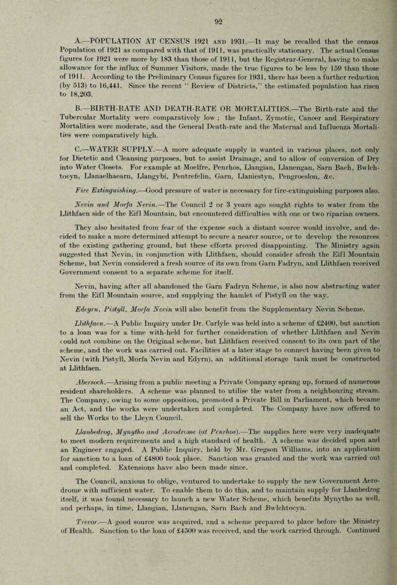 A. —POPULATION AT CENSUS 1921 and 1931.—It may be recalled that' the census Population of 1921 as compared with that of 1911, was practically stationary. The actual Census figures for 1921 were more by 183 than those of 1911, but the Registrar-General, having to make allowance for the influx of Summer Visitors, made the true figures to be less by 159 than those of 1911. According to the Preliminary Census figures for 1931, there has been a further reduction (by 513) to 16,441. Since the recent “ Review of Districts,” the estimated population has risen to 18.203. B. —BIRTH-RATE AND DEATH-RATE OR MORTALITIES.—The Birth-rate and the Tubercular Mortality were comparatively low ; the Infant, Zymotic, Cancer and Respiratory Mortalities were moderate, and the General Death-rate and the Maternal and Influenza Mortali- ties were comparatively high. C. —WATER SUPPLY.—A more adequate supply is wanted in various places, not only for Dietetic and Cleansing purposes, but to assist Drainage, and to allow of conversion of Dry into Water Closets. For example at Moelfre, Penrhos, Llangian, Llanengan, Sarn Bach, Bwlch- tocyn, Llanaelhaearn, Llangybi, Pentrefelin, Gam, Llaniestyn, Pengroeslon, &c. Fire Extinguishing.—Good pressure of water is necessary for fire-extinguishing purposes also. Nevin and Morfa Nevin.—The Council 2 or 3 years ago sought rights to water from the Llithfaen side of the Eifl Mountain, but encountered difficulties with one or two riparian owners. They also hesitated from fear of the expense such a distant source would involve, and de- cided to make a more determined attempt to secure a nearer source, or to develop the resources of the existing gathering ground, but these efforts proved disappointing. The Ministry again suggested that Nevin, in conjunction with Llithfaen, should consider afresh the Eifl Mountain Scheme, but Nevin considered a fresh source of its own from Garn Fadryn, and Llithfaen received Government consent to a separate scheme for itself. Nevin, having after all abandoned the Garn Fadryn Scheme, is also now abstracting water from the Eifl Mountain source, and supplying the hamlet of Pistyll on the way. Edeyrn, Pistyll, Morfa Nevin will also benefit from the Supplementary Nevin Scheme. Llithfaen.—A Public Inquiry under Dr. Carlyle was held into a scheme of £2400, but sanction to a loan was for a time with-held for further consideration of whether Llithfaen and Nevin could not combine on the Original scheme, but Llithfaen received consent to its own part of the scheme, and the work was carried out. Facilities at a later stage to connect having been given to Nevin (with Pistyll, Morfa Nevin and Edyrn), an additional storage tank must be constructed at Llithfaen. Abersoch.—Arising from a public meeting a Private Company sprang up, formed of numerous resident shareholders. A scheme was planned to utilise the water from a neighbouring stream. The Company, owing to some opposition, promoted a Private Bill in Parliament, which became an Act, and the works were undertaken and completed. The Company have now offered to sell the Works to the Lleyn Council. Llanbedrvg, Mynytho and Aerodrome (at Penrhos).—The supplies here were very inadequate to meet modern requirements and a high standard of health. A scheme was decided upon and an Engineer engaged. A Public Inquiry, held by Mr. Gregson Williams, into an application for sanction to a loan of £4800 took place. Sanction was granted and the work was carried out and completed. Extensions have also been made since. The Council, anxious to oblige, ventured to undertake to supply the new Government Aero- drome with sufficient water. To enable them to do this, and to maintain supply for Llanbedrog itself, it was found necessary to launch a new Water Scheme, which benefits Mynytho as well, and perhaps, in time, Llangian, Llanengan. Sarn Bach and Bwlchtocyn. Trevor.—A good source was acquired, and a scheme prepared to place before the Ministry of Health. Sanction to the loan of £4500 was received, and the work carried through. Continued