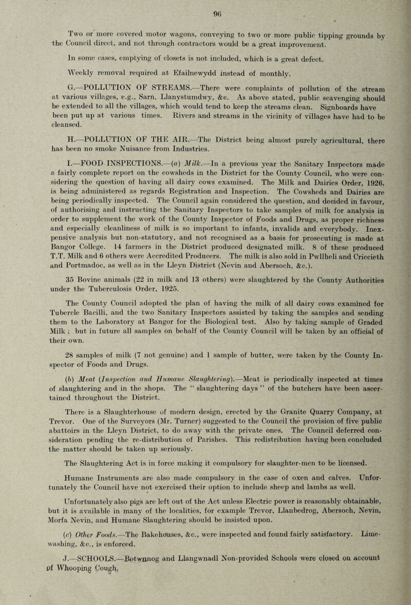 m Two or more covered motor wagons, conveying to two or more public tipping grounds by the Council direct, and not through contractors would be a great improvement. In some cases, emptying of closets is not included, which is a great defect. Weekly removal required at Efailnewydd instead of monthly. G. —POLLUTION OF STREAMS.—There were complaints of pollution of the stream at various villages, e.g., Sarn, Llanystumdwy, &c. As above stated, public scavenging should be extended to all the villages, which would tend to keep the streams clean. Signboards have been put up at various times. Rivers and streams in the vicinity of villages have had to be cleansed. H. —POLLUTION OF THE AIR.—The District being almost purely agricultural, there has been no smoke Nuisance from Industries. I. —FOOD INSPECTIONS.—(a) Milk.—In a previous year the Sanitary Inspectors made a fairly complete report on the cowsheds in the District for the County Council, who were con- sidering the question of having all dairy cows examined. The Milk and Dairies Order, 1926, is being administered as regards Registration and Inspection. The Cowsheds and Dairies are being periodically inspected. The Council again considered the question, and decided in favour, of authorising and instructing the Sanitary Inspectors to take samples of milk for analysis in order to supplement the work of the County Inspector of Foods and Drugs, as proper richness and especially cleanliness of milk is so important to infants, invalids and everybody. Inex- pensive analysis but non-statutory, and not recognised as a basis for prosecuting is made at Bangor College. 14 farmers in the District produced designated milk. 8 of these produced T.T. Milk and 6 others were Accredited Producers. The milk is also sold in Pwllheli and Criccieth and Portmadoc, as well as in the Lleyn District (Nevin and Abersoch, &c.). 35 Bovine animals (22 in milk and 13 others) were slaughtered by the County Authorities under the Tuberculosis Order, 1925. The County Council adopted the plan of having the milk of all dairy cows examined for Tubercle Bacilli, and the two Sanitary Inspectors assisted by taking the samples and sending them to the Laboratory at Bangor for the Biological test. Also by taking sample of Graded Milk ; but in future all samples on behalf of the County Council will be taken by an official of their own. 28 samples of milk (7 not genuine) and 1 sample of butter, were taken by the County In- spector of Foods and Drugs. (b) Meat (Inspection and Humane Slaughtering).—Meat is periodically inspected at times of slaughtering and in the shops. The “ slaughtering days ” of the butchers have been ascer- tained throughout the District. There is a Slaughterhouse of modern design, erected by the Granite Quarry Company, at Trevor. One of the Surveyors (Mr. Turner) suggested to the Council the provision of five public abattoirs in the Lleyn District, to do away with the private ones. The Council deferred con- sideration pending the re-distribution of Parishes. This redistribution having been concluded the matter should be taken up seriously. The Slaughtering Act is in force making it compulsory for slaughter-men to be licensed. Humane Instruments are also made compulsory in the case of oxen and calves. Unfor- tunately the Council have not exercised their option to include sheep and lambs as well. Unfortunately also pigs are left out of the Act unless Electric power is reasonably obtainable, but it is available in many of the localities, for example Trevor, Llanbedrog, Abersoch, Nevin, Morfa Nevin, and Humane Slaughtering should be insisted upon. (c) Other Foods.—The Bakehouses, &c., were inspected and found fairly satisfactory. Lime- washing, &c., is enforced. J.—SCHOOLS.—Bot^ynnog and Llangwnadl Non-provided Schools were closed on account of Whooping Cough,