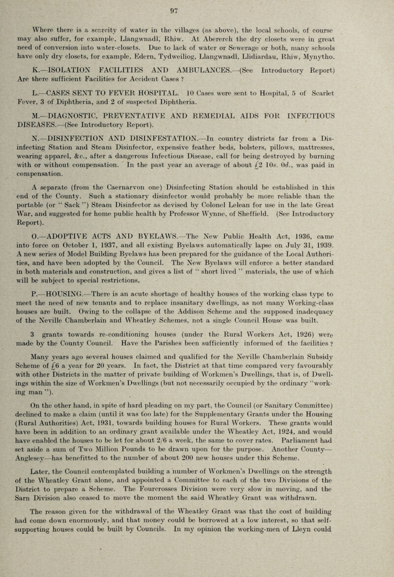 Where there is a scarcity of water in the villages (as above), the local schools, of course may also suffer, for example, Llangwnadl, Rhiw. At Abererch the dry closets were in great need of conversion into water-closets. Due to lack of water or Sewerage or both, many schools have only dry closets, for example, Edern, Tydweiliog, Llangwnadl, Llidiardau, Rhiw, Mynytho. K. —ISOLATION FACILITIES AND AMBLTLANCES.—(See Introductory Report) Are there sufficient Facilities for Accident Cases ? L. — CASES SENT TO FEVER HOSPITAL. 10 Cases were sent to Hospital, 5 of Scarlet Fever. 3 of Diphtheria, and 2 of suspected Diphtheria. M. —DIAGNOSTIC, PREVENTATIVE AND REMEDIAL AIDS FOR INFECTIOUS DISEASES.—(See Introductory Report). N. —DISINFECTION AND DISINFESTATION.—In country districts far from a Dis- infecting Station and Steam Disinfector, expensive feather beds, bolsters, pillows, mattresses, wearing apparel, &c., after a dangerous Infectious Disease, call for being destroyed by burning with or without compensation. In the past year an average of about £2 10s. Orf., was paid in compensation. A separate (from the Caernarvon one) Disinfecting Station should be established in this end of the County. Such a stationary disinfector would probably be more reliable than the portable (or “ Sack ”) Steam Disinfector as devised by Colonel Lelean for use in the late Great War, and suggested for home public health by Professor Wynne, of Sheffield. (See Introductory Report). O. —ADOPTIVE ACTS AND BYELAWS.—The New Public Health Act, 1936, came into force on October 1, 1937, and all existing Byelaws automatically lapse on July 31, 1939. A new series of Model Building Byelaws has been prepared for the guidance of the Local Authori- ties, and have been adopted by the Council. The New Byelaws will enforce a better standard in both materials and construction, and gives a list of “ short lived ” materials, the use of which will be subject to special restrictions. P. —HOUSING.—There is an acute shortage of healthy houses of the working class type to meet the need of new tenants and to replace insanitary dwellings, as not many Working-class houses are built. Owing to the collapse of the Addison Scheme and the supposed inadequacy of the Neville Chamberlain and Wheatley Schemes, not a single Council House was built. 3 grants towards re-conditioning houses (under the Rural Workers Act, 1926) were made by the County Council. Have the Parishes been sufficiently informed of the facilities ? Many years ago several houses claimed and qualified for the Neville Chamberlain Subsidy Scheme of £d a year for 20 years. In fact, the District at that time compared very favourably with other Districts in the matter of private building of Workmen’s Dwellings, that is, of Dwell- ings within the size of Workmen’s Dwellings (but not necessarily occupied by the ordinary “work- ing man ”). On the other hand, in spite of hard pleading on my part, the Council (or Sanitary Committee) declined to make a claim (until it was too late) for the Supplementary Grants under the Housing (Rural Authorities) Act, 1931, towards building houses for Rural Workers. These grants would have been in addition to an ordinary grant available under the Wheatley Act, 1924, and would have enabled the houses to be let for about 2/6 a week, the same to cover rates. Parliament had set aside a sum of Two Million Pounds to be drawn upon for the purpose. Another County— Anglesey—has benefitted to the number of about 200 new houses under this Scheme. Later, the Council contemplated building a number of Workmen’s Dwellings on the strength of the Wheatley Grant alone, and appointed a Committee to each of the two Divisions of the District to prepare a Scheme. The Fourcrosses Division were very slow in moving, and the Sarn Division also ceased to move the moment the said Wheatley Grant was withdrawn. The reason given for the withdrawal of the Wheatley Grant was that the cost of building had come down enormously, and that money could be borrowed at a low interest, so that self- supporting houses could be built by Councils. In my opinion the working-men of Lleyn could