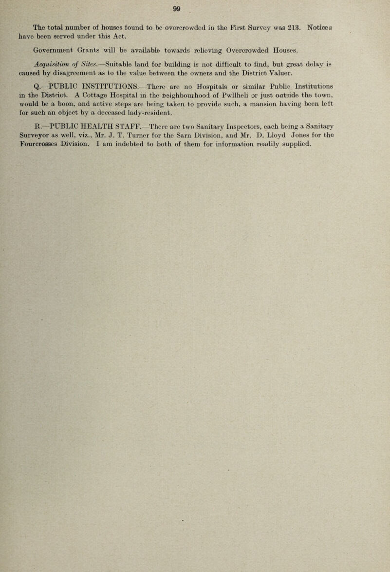 The total number of houses found to be overcrowded in the First Survey was 213. Notices have been served under this Act. Government Grants will be available towards relieving Overcrowded Houses. Acquisition of Sites.—Suitable land for building is not difficult to find, but great delay is caused by disagreement as to the value between the owners and the District Valuer. Q. —PUBLIC INSTITUTIONS.—There are no Hospitals or similar Public Institutions in the District. A Cottage Hospital in the neighbourhood of Pwllheli or just outside the town, would be a boon, and active steps are being taken to provide such, a mansion having been left for such an object by a deceased lady-resident. R. —PUBLIC HEALTH STAFF.—There are two Sanitary Inspectors, each being a Sanitary Surveyor as well, viz., Mr. J. T. Turner for the Sarn Division, and Mr. D. Lloyd Jones for the Fourcrosses Division. I am indebted to both of them for information readily supplied.