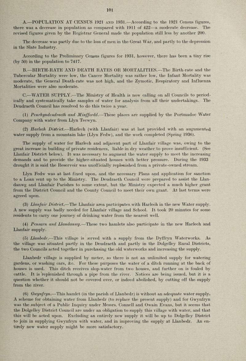 A. —POPULATION AT CENSUS 1921 and 1931.—According to the 1921 Census figures, there was a decrease in population as compared with L911 of 422—a moderate decrease. The revised figures given by the Registrar General made the population still less by another 200. The decrease was partly due to the loss of men in the Great War, and partly to the depression in the Slate Industry. According to the Preliminary Census figures for 1931, however, there has been a tiny rise (by 50) in the population to 7417. B. —BIRTH-RATE AND DEATH RATES OR MORTALITIES.—The Birth-rate and the Tubercular Mortality were low, the Cancer Mortality was rather low, the Infant Mortality was moderate, the General Death-rate was not high, and the Zymotic, Respiratory and Influenza Mortalities were also moderate. C. —WATER SUPPLY.—The Ministry of Health is now calling on all Councils to period- ically and systematically take samples of water for analysis from all their undertakings. The Deudraeth Council has resolved to do this twice a year. (1) Penrhyndeudraeth and Minffordd.—These places are supplied by the Portmadoc Water Company with water from Llyn Tecwyn. (2) Harlech District.-—Harlech (with Llanfair) was at last provided with an augumented water supply from a mountain lake (Llyn Fedw), and the work completed (Spring 1936). The supply of water for Harlech and adjacent part of Llanfair village was, owing to the great increase in building of private residences, liable in dry weather to prove insufficient. (See Llanfair District below). It was necessary to augment the water supply to meet the increasing demands and to provide the higher-situated houses with better pressure. During the 1933 drought it is said the Reservoir was unofficially replenished from a private-owned stream. Llyn Fedw was at last fixed upon, and the necessary Plans and application for sanction to a Loan sent up to the Ministry. The Deudraeth Council were prepared to assist the Llan- danwg and Llanfair Parishes to some extent, but the Ministry expected a much higher grant from the District Council and the County Council to meet their own grant. At last terms were agreed upon. (3) Llanfair District.—The Llanfair area participates with Harlech in the new Water supply. A new supply was badly needed for Llanfair village and School. It took 20 minutes for some residents to carry one journey of drinking water from the nearest well. (4) Pensarn and Llandanwg.—These two hamlets also participate in the new Harlech and Llanfair supply. (5) Llanbedr.-—This village is served with a supply from the Dyffryn Waterworks. As the village was situated partly in the Deudraeth and partly in the Dolgelley Rural Districts, the two Councils acted together in purchasing the old waterworks and increasing the supply. Llanbedr village is supplied by meter, so there is not an unlimited supply for watering gardens, or washing cars, &c. For these purposes the water of a ditch running at the back of houses is used. This ditch receives slop-water from two houses, and further on is fouled by cattle. It is replenished through a pipe from the river. Notices are being issued, but it is a question whether it should not be covered over, or indeed abolished, by cutting off the supply from the river. (6) Gwynfryn.—This hamlet (in the parish of Llanbedr) is without an adequate water supply. A scheme for obtaining water from Llanbedr (to replace the present supply) and for Gwynfryn was the.subject of a Public Inquiry under Messrs. Connell and Owain Evans, but it seems that the Dolgelley District Council are under an obligation to supply this village with water, and that this will be acted upon. Excluding an entirely new supply it will be up to Dolgelley District to join in supplying Gwynfryn with water, and in improving the supply at Llanbedr. An en- tirely new water supx>ly might be more satisfactory.