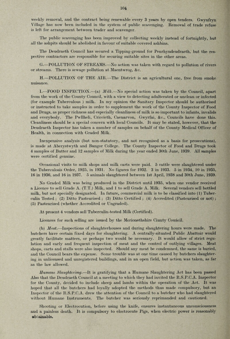 weekly removal, and the contract being renewable every 3 years by open tenders. Gwynfryn Village has now been included in the system of public scavenging. Removal of trade refuse is left for arrangement between trader and scavenger. The public scavenging has been improved by collecting weekly instead of fortnightly, but all the ashpits should be abolished in favour of suitable covered ashbins. The Deudraeth Council has secured a Tipping-ground for Penrhvndeudraeth, but the res- pective contractors are responsible for securing suitable sites in the other areas. G. —POLLUTION OF STREAMS.—-No action was taken with regard to pollution of rivers or streams. There is sewage pollution at Maentwrog, &c. H. —POLLUTION OF THE AIR.—-The District is an agricultural one, free from smoke nuisance. I. —FOOD INSPECTION.—(a) Milk.—No special action was taken by the Council, apart from the work of the County Council, with a view to detecting adulterated or unclean or infected (for example Tuberculous ) milk. In my opinion the Sanitary Inspector should be authorised or instructed to take samples in order to supplement the work of the County Inspector of Food and Drugs, as proper richness and especially cleanliness of milk is so important to infants, invalids and everybody. The Pwllheli, Criccieth, Caenarvon, Gwyrfai, &c., Councils have done this. Cleanliness should be a special concern with local Councils. It may be stated, however, that the Deudraeth Inspector has taken a number of samples on behalf of the County Medical Officer of Health, in connection with Graded Milk. Inexpensive analysis (but non-statutory, and not recognised as a basis for prosecutions), is made at Aberystwyth and Bangor College. The County Inspector of Food and Drugs took 4 samples of Butter and 12 samples of Milk during the year ended 30th June, 1939. All samples were certified genuine. Occasional visits to milk shops and milk carts were paid. 5 cattle were slaughtered under the Tuberculosis Order, 1925, in 1931. No figures for 1932. 3 in 1933. 5 in 1934, 10 in 1935, 16 in 1936, and 16 in 1937. 5 animals slaughtered between 1st April, 1938 and 30th June, 1939. No Graded Milk was being produced in the District until 1935, when one vendor received a Licence to sell Grade A. (T.T.) Milk, and 1 to sell Grade A. Milk. Several vendors sell bottled milk, but not specially designated. In future, commercial milk is to be classified into (1) Tuber- culin Tested ; (2) Ditto Pasteurised ; (3) Ditto Certified ; (4) Accredited (Pasteurised or not) ; (5) Pasteurised (whether Accredited or Ungraded). At present 4 vendors sell Tuberculin-tested Milk (Certified). Licences for such selling are issued by the Merionethshire Ciuntv Council. (b) Meat.—Inspections of slaughterhouses and during slaughtering hours were made. The butchers have certain fixed days for slaughtering. A centrally-situated Public Abattoir would greatly facilitate matters, or perhaps two would be necessary. It would allow of strict regu- lation and early and frequent inspection of meat and the control of outlying villages. Meat shops, carts and stalls were also inspected. Should any meat be condemned, the same is buried, and the Council bears the expense. Some trouble was at one time caused by butchers slaughter- ing in unlicensed and unregistered buildings, and in an open field, but action was taken, as far as the law allowed. Humane Slaughterimg.—It is gratifying that a Humane Slaughtering Act has been passed Also that the Deudraeth Council at a meeting to which they had invited the R.S.P.C.A. Inspector for the County, decided to include sheep and lambs within the operation of the Act. It was hoped that all the butchers had loyally adopted the methods thus made compulsory, but an Inspector of the R.S.P.C.A. drew the attention of the Council to a butcher who had slaughtered without Humane Instruments. The butcher was seriously reprimanded and cautioned. Shooting or Electrocution, before using the knife, ensures instantaneous unconsciousness and a painless death. It is compulsory to eloctrocute Pigs, when electric power is reasonably obtainable.
