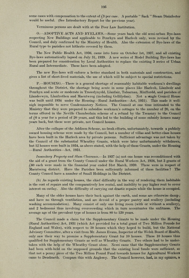 some cases with compensation to the extent of £3 per case. A portable “ Sack ” Steam Disinfector would be useful. (See Introductory Report for the previous year). Verminous persons are dealt with at the Poor Law Institution. O. -—ADOPTIVE ACTS AND BYELAWS.—Some years back the old semi-urban Bye-laws respecting New Buildings and applicable to Penrhyn and Harlech only, were revised by the Council, and duly confirmed by the Ministry of Health. Also the extension of Bye-laws of the Rural type to parishes not. hitherto covered by them. The New Public Health Act, 1936, came into force on October 1st, 1937, and all existing Bye-laws automatically lapsed on July 31, 1939. A new series of Model Building Bye-laws has been prepared for consideration by Local Authorities to replace the existing 3 series of Urban Rural and Intermediate. These have been adopted. The new Bye-laws will enforce a better standard in both materials and construction, and gives a list of short-lived materials, the use of which will be subject to special restrictions. P. —HOUSING.—There is a general shortage of reasonably habitable workmen’s dwellings throughout the District, the shortage being acute in some places like Harlech, Llanbedr and Penrhyn and acute or moderate in Trawsfynydd, Llanfair, Talsarnau, Minffordd, and parishes of Llandecwyn, Llanfrothen and Maentwrog (including Gellilydan). Not a single Council House was built until 1934 under the Housing—Rural Authorities—Act, 1931). This made it well- nigh impossible to serve Condemnatory Notices. The Council at one time intimated to the Ministry that they were prepared to subsidise workmen’s cottages to the number of 20, on the terms offered in the Neville Chamberlain scheme of a refund by the Treasury to the Council of £6 a year for a period of 20 years, and this led to the building of some subsidy houses many years back, but these were private, not Council houses. After the collapse of the Addison Scheme, no fresh efforts, unfortunately, towards a publicly owned housing scheme were made by the Council, but a number of villas and better-class houses have been built in the Harlech area by private persons. Sufficient advantage was not taken by the Council of the substantial Wheatley Grants, which were later unfortunately withdrawn, but 12 houses were built in 1934, as above stated, with the help of these Grants, under the Housing —Rural Authorities—Act, 1931. Insanitary Property and Slum Clearance.-—In 1937 (a) not one house was reconditioned with the aid of a grant from the County Council under the Rural Workers Act, 1926, but 3 grants of £60 each were made in the financial year ended 31st March, 1939. These were in respect of Maentwrog district. Have the Parishes been sufficiently informed of these facilities ? The County Council have a number of Small Holdings in the District. (b) As regards existing houses, the chief difficulty in the way of rendering them habitable is the cost of repairs and the comparatively low rental, and inability to pay higher rent to cover interest on outlay. Also the difficulty of carrying out drastic repairs while the house is occupied. Many of the older houses have their back against the earth, and some are otherwise damp; and have no through ventilation, and are devoid of a proper pantry and scullery (including washing accommodation). Many consist of only one living room (with or without a scullery), and 2 bedrooms thus involving overcrowding which in turn accentuates the unfitness. The average age of the prevalent type of houses is from 80 to 120 years. The Council made a claim for the Supplementary Grants to be made under the Housing (Rural Authorities) Act, 1931 (which Act provided for a total grant of Two Million Pounds for England and Wales), with respect to 50 houses which they hoped to build, but the National Advisory Committee, after a visit from Mr. James Evans, Inspector of the Welsh Board of Health, only saw their way to promise a Supplementary Grant for 10 houses. These 10 houses thus qualified for Supplementary Grants as well as Wheatley Grants. Two others had to be under- taken with the help of the Wheatley Grant alone. News came that the Supplementary Grants had been with-held on the supposed grounds that the existing local funds were sufficient, so that not a penny piece of the Two Million Pound Fund towards houses for Agricultural Workers came to Deudraeth. Compare this with Anglesey. The Council however, had, in my opinion, a