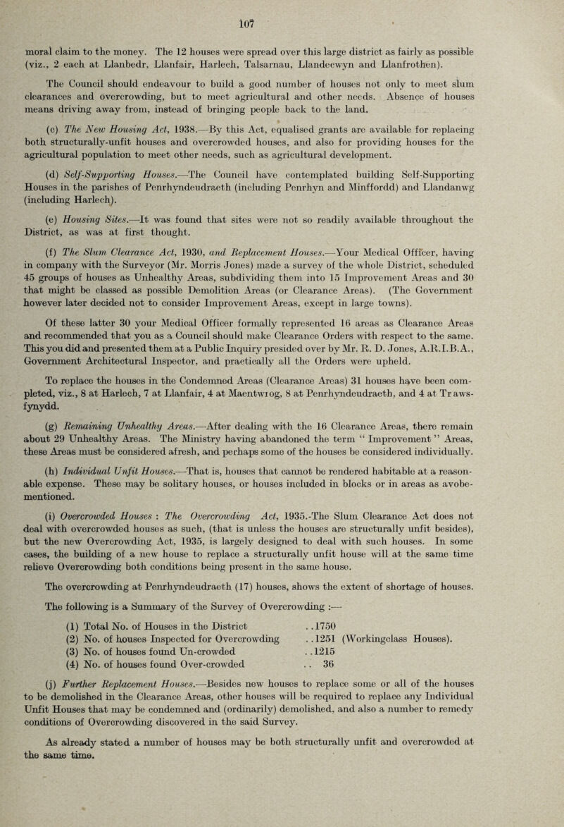 moral claim to the money. The 12 houses were spread over this large district as fairly as possible (viz., 2 each at Llanbedr, Llanfair, Harlech, Talsarnau, Llandecwyn and Llanfrothen). The Council should endeavour to build a good number of houses not only to meet slum clearances and overcrowding, but to meet agricultural and other needs. Absence of houses means driving away from, instead of bringing people back to the land. (c) The New Housing Act, 1938.—By this Act, equalised grants are available for replacing both structurally-unfit houses and overcrowded houses, and also for providing houses for the agricultural population to meet other needs, such as agricultural development. (d) Self-Supporting Houses.—The Council have contemplated building Self-Supporting Houses in the parishes of Penrhyndeudraeth (including Penrhyn and Minffordd) and Llandanwg (including Harlech). (e) Housing Sites.-—It was found that sites were not so readily available throughout the District, as was at first thought. (f) The Slum Clearance Act, 1930, and Replacement Houses.—Your Medical Officer, having in company with the Surveyor (Mr. Morris Jones) made a survey of the whole District, scheduled 45 groups of houses as Unhealthy Areas, subdividing them into 15 Improvement Areas and 30 that might be classed as possible Demolition Areas (or Clearance Areas). (The Government however later decided not to consider Improvement Areas, except in large towns). Of these latter 30 your Medical Officer formally represented 10 areas as Clearance Areas and recommended that you as a Council should make Clearance Orders with respect to the same. This you did and presented them at a Public Inquiry presided over by Mr. R. D. Jones, A.R.I.B. A., Government Architectural Inspector, and practically all the Orders were upheld. To replace the houses in the Condemned Areas (Clearance Areas) 31 houses have been com- pleted, viz., 8 at Harlech, 7 at Llanfair, 4 at Maentwiog, 8 at Penrhyndeudraeth. and 4 at Traws- fynydd. (g) Remaining Unhealthy Areas.—After dealing with the 16 Clearance Areas, there remain about 29 Unhealthy Areas. The Ministry having abandoned the term “ Improvement ” Areas, these Areas must be considered afresh, and perhaps some of the houses be considered individually. (h) Individual Unfit Houses.-—-That is, houses that cannot be rendered habitable at a reason- able expense. These may be solitary houses, or houses included in blocks or in areas as avobe- mentioned. (i) Overcrowded Houses : The Overcrowding Act, 1935.-The Slum Clearance Act does not deal with overcrowded houses as such, (that is unless the houses are structurally unfit besides), but the new Overcrowding Act, 1935, is largely designed to deal with such houses. In some cases, the building of a new house to replace a structurally unfit house will at the same time relieve Overcrowding both conditions being present in the same house. The overcrowding at Penrhyndeudraeth (17) houses, shows the extent of shortage of houses. The following is a Summary of the Survey of Overcrowding :—- (1) Total No. of Houses in the District (2) No. of houses Inspected for Overcrowding (3) No. of houses found Un-crowded (4) No. of houses found Over-crowded ..1750 . . 1251 (Workingclass Houses). ..1215 .. 36 (j) Further Replacement Houses.—Besides new houses to replace some or all of the houses to be demolished in the Clearance Areas, other houses will be required to replace any Individual Unfit Houses that may be condemned and (ordinarily) demolished, and also a number to remedy conditions of Overcrowding discovered in the said Survey. As already stated a number of houses may be both structurally unfit and overcrowded at the same time.