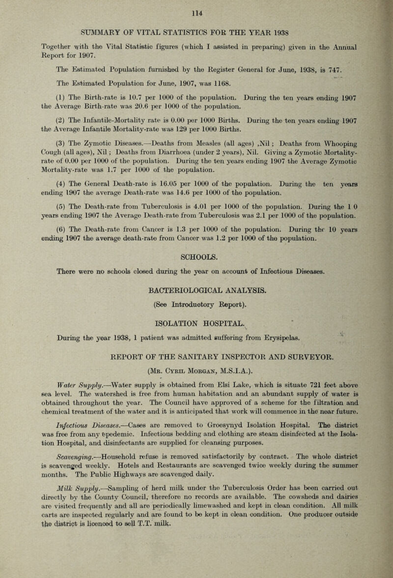 SUMMARY OF VITAL STATISTICS FOR THE YEAR 1938 Together with the Vital Statistic figures (which I assisted in preparing) given in the Annual Report for 1907. The Estimated Population furnished by the Register General for June, 1938, is 747. The Estimated Population for June, 1907, was 1168. (1) The Birth-rate is 10.7 per 1000 of the population. During the ten years ending 1907 the Average Birth-rate was 20.6 per 1000 of the population. (2) The Infantile-Mortality rate is 0.00 per 1000 Births. During the ten years ending 1907 the Average Infantile Mortality-rate was 129 per 1000 Births. (3) The Zymotic Diseases.—Deaths from Measles (all ages) ,Nil; Deaths from Whooping Cough (all ages), Nil; Deaths from Diarrhoea (under 2 years), Nil. Giving a Zymotic Mortality- rate of 0.00 per 1000 of the population. During the ten years ending 1907 the Average Zymotic Mortality-rate was 1.7 per 1000 of the population. (4) The General Death-rate is 16.05 per 1000 of the population. During the ten years ending 1907 the average Death-rate was 14.6 per 1000 of the population. (5) The Death-rate from Tuberculosis is 4.01 per 1000 of the. population. During the 1 0 years ending 1907 the Average Death-rate from Tuberculosis was 2.1 per 1000 of the population. (6) The Death-rate from Cancer is 1.3 per 1000 of the population. During the 10 years ending 1907 the average death-rate from Cancer was 1.2 per 1000 of the population. SCHOOLS. There were no schools closed during the year on account of Infectious Diseases. BACTERIOLOGICAL ANALYSIS. (See Introductory Report). ISOLATION HOSPITAL. V During the year 1938, 1 patient was admitted suffering from Erysipelas. REPORT OF THE SANITARY INSPECTOR AND SURVEYOR. (Mr. Cyril Morgan, M.S.I.A.). Water Supply.—Water supply is obtained from Elsi Lake, which is situate 721 feet above sea level. The watershed is free from human habitation and an abundant supply of water is obtained throughout the year. The Council have approved of a scheme for the filtration and chemical treatment of the water and it is anticipated that work will commence in the near future. Infectious Diseases.—Cases are removed to Groesynyd Isolation Hospital. The district was free from any Ppedemic. Infectious bedding and clothing are steam disinfected at the Isola- tion Hospital, and disinfectants are supplied for cleansing purposes. Scavenging.—Household refuse is removed satisfactorily by contract. The whole district is scavenged weekly. Hotels and Restaurants are scavenged twice weekly during the summer months. The Public Highways are scavenged daily. Milk Supply.—-Sampling of herd milk under the Tuberculosis Order has been carried out directly by the County Council, therefore no records are available. The cowsheds and dairies are visited frequently and all are periodically limewashed and kept in clean condition. All milk carts are inspected regularly and are found to be kept in clean condition. One producer outside the district is licenced to sell T.T. milk.