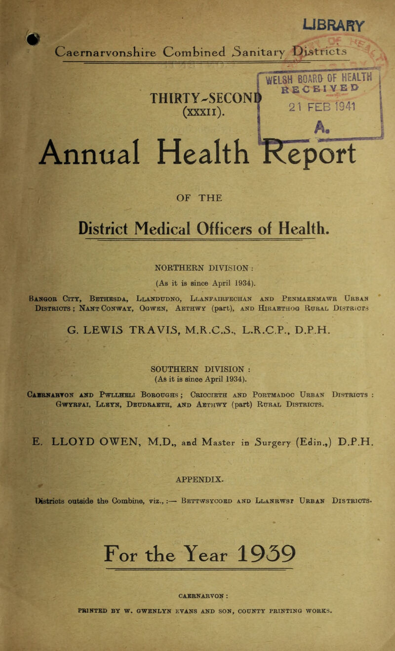 library Caernarvonsliire Combined 3anitary Oiatricts Annual THIRTY-SECON (xxxii). Health OF THE District Medical Officers of Health. NORTHERN DIVISION : (As it is since April 1934). Banqob City, Bethesda, Llaitoudno, Llanfaibfechan and Penmaenmawb Ubban Distbiots ; Nant Conway, Ogwbn, Aethwy (part), and Hibabthoo Rubal Distriots G. LEWIS TRAVIS, M.R.C.S., L.R.C.P., D.P.H. SOUTHERN DIVISION : (As it is since April 1934). Caibnabton and Pwllheli Boboughs ; Criccieth and Pobtmadoc Urban Districts : Gwyrfai, Llbyn, Dbtjdbabth, and Aethwy (part) Rural Districts. E. LLOYD OWEN, M.D,, and Master in Surgery (Edin.,) D.P.H. APPENDIX. Districts outside the Combine, viz.,:— Bettwsyoobd and Llanbwst Urban Districts. For tke Year 1959 CAERNARVON :