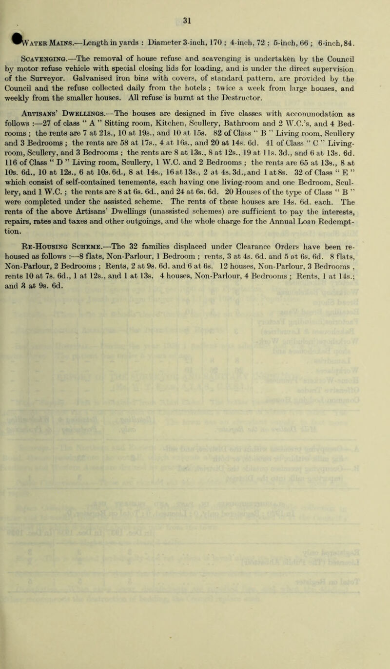 Vater Mains.—Length in yards : Diameter 3-inch, 170 ; 4-ineh, 72 ; 6-inch, 66; 6-inch, 84. Scavenging.—The removal of house refuse and scavenging is undertaken by the Council by motor refuse vehicle with special closing lids for loading, and is under the direct supervision of the Surveyor. Galvanised iron bins with covers, of standard pattern, are provided by the Council and the refuse collected daily from the hotels; twice a week from large bouses, and weekly from the smaller houses. All refuse is burnt at the Destructor. Artisans’ Dwellings.—The bouses are designed in five classes with accommodation as follows :—27 of class “ A ” Sitting room. Kitchen, Scullery, Bathroom and 2 W.C.’s, and 4 Bed- rooms ; the rents are 7 at 21s., 10 at 19s., and 10 at 15s. 82 of Class “ B ” Living room, Scullery and 3 Bedrooms ; the rents are 58 at 17s., 4 at 16s., and 20 at 14.s. Od. 41 of Class “ C ” Living- room, ScuUery, and 3 Bedrooms ; the rents are 8 at 13s., 8 at 12s., 19 at 11s. 3d., and 6 at 1.3s. 6d. 116 of Class “ D ” Living room. Scullery, 1 W.C. and 2 Bedrooms ; the rents are 65 at 13s., 8 at 10s. 6d., 10 at 128., 6 at 10s. 6d., 8 at 14s., 16 at 13s., 2 at 4s. 3d., and 1 at 8s. 32 of Class “ E ” which consist of self-contained tenements, each having one living-room and one Bedroom, Scul- leiy, and 1 W.C.; the rents are 8 at 6s. 6d., and 24 at 6s. 6d. 20 Houses of the type of Class “ B ” were completed under the assisted scheme. The rents of these houses are 14s. 6d. each. The rents of the above Artisans’ Dwellings (unassisted schemes) are sufficient to pay the interests, repairs, rates and taxes and other outgoings, and the whole charge for the Annual Loan Redempt- tion. Re-Housing Scheme.—The 32 families displaced under Clearance Orders have been re- housed as follows :—8 flats, Non-Parlour, 1 Bedroom ; rents, 3 at 4s. 6d. and 5 at 6s. 6d. 8 flats. Non-Parlour, 2 Bedrooms ; Rents, 2 at 9s. 6d. and 6 at 68. 12 houses, Non-Parlour, 3 Bedrooms , rents 10 at 78. 6d., 1 at 12s., and 1 at 13s. 4 houses. Non-Parlour. 4 Bedrooms ; Rents. 1 at 14s.; and 3 at 98. 6d.