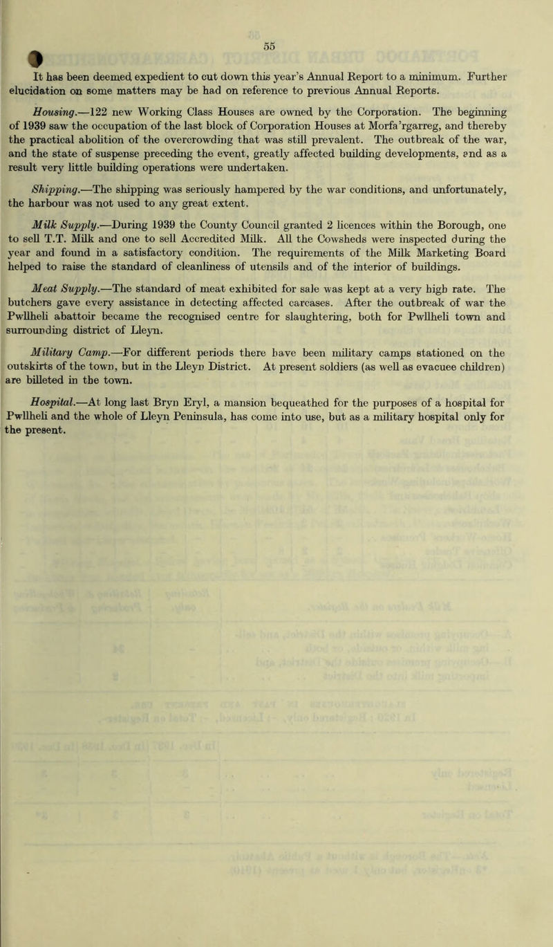 It has been deemed expedient to cut down this year’s Annual Report to a minimum. Further elucidation on some matters may be had on reference to previous Annual Reports. Housing.—122 new’ Working Class Houses are owned by the Corporation. The beginning of 1939 saw the occupation of the last block of Coi’poration Houses at Morfa’rgarreg, and thereby the practical abolition of the overcrowding that was stiU prevalent. The outbreak of the war, and the state of suspense preceding the event, greatly affected building developments, and as a result very little building operations were undertaken. Shipping.—The shipping was seriously hampered by the war conditions, and unfortunately, the harbour was not used to any great extent. MUk Supply.—During 1939 the County Council granted 2 licences within the Borough, one to sell T.T. Milk and one to sell Accredited MUk. AU the Cowsheds were inspected during the year and found in a satisfactory condition. The requirements of the Milk Marketing Board helped to raise the standard of cleanliness of utensUs and of the interior of buddings. Meat Supply.—The standard of meat exhibited for sale was kept at a very high rate. The butchers gave every assistance in detecting affected carcases. After the outbreak of war the Pwllheli abattoir became the recognised centre for slaughtering, both for Pwllheli town and surrounding district of Lleyn. Military Camp.—For different periods there have been mUitary camps stationed on the outskirts of the town, but in the Lleyn District. At present soldiers (as well as evacuee chUdren) are biUeted in the town. Hospital.—At long last Bryn Eryl, a mansion bequeathed for the purposes of a hospital for PwUheh and the whole of Lleyn Peninsula, has come into use, but as a mUitary hospital only for the present.