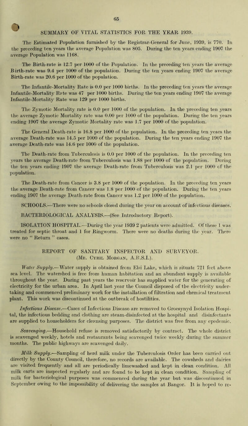 SUMMARY OF VITAL STATISTICS FOR THE YEAR 1939. Tlie Estimated Population furnished by the Registrar-General for June, 1939, is 770. In the preceding ten years the average Population was 805. During the ten years ending 1907 the average Population was 1168. The Birth-rate is 12.7 per 1000 of the Population. In the precedmg ten years the average Birth-rate was 9.4 per 1000 of the population. During the ten years ending 1907 the average Birth-rate was 20.6 per 1000 of the population. The Infantile-Mortality Rate is 0.0 per 1000 births. In the preceding ten years the average Infantile-Mortality Rate M'as 47 per 1000 births. During the ten years ending 1907 the average Infantile-Mortality Rate was 129 per 1000 births. The Zjmiotic Mortality rate is 0.0 per 1000 of the population. In the preceding ten years the average Zymotic Mortality rate was 0.00 per 1000 of the poiJulation. During the ten years ending 1907 the average Zymotic Mortality rate was 1.7 per 1000 of the poi^ulation. The General Death-rate is 16.8 per 1000 of the population. In the preceding ten years the average Death-rate was 14.5 per 1000 of the population. During the ten years ending 1907 the average Death-rate was 14.6 per 1000 of the population. The Death-rate from Tuberculosis is 0.0 per 1000 of the population. In the preceding ten years the average Death-rate from Tuberculosis was 1.88 per 1000 of the population. During the ten years ending 1907 the average Death-rate from Tuberculosis was 2.1 per 1000 of the population. The Death-rate from Cancer is 3.8 per 1000 of the population. In the preceding ten years the average Death-rate from Cancer was 1.8 per 1000 of the population. Durhig the ten years endmg 1907 the average Death-rate from Cancer was 1.2 per 1000 of the population. SCHOOLS.—There were no schools closed durmg the year on account of infectious diseases. BACTERIOLOGICAL ANALYSIS.—(See Introductory Report). ISOLATION HOSPITAL.-—During the year 1939 2 patients were admitted. Of these 1 \^■as treated for septic throat and 1 for Ringworm. There were no deaths during the year. There M'ere no “ Return ” cases. REPORT OF SANITARY INSPECTOR AND SURVEYOR. (Mr. Cyril Morgan, A.R.S.I.). H ater Supply.—Water supply is obtained from Elsi Lake, v hich is situate 721 feet above sea level. The watershed is free from human habitation and an abundant supply is available throughout the year. During past years the reservoir has supplied water for the generating of electricity for the urban area. In April last year the Council disposed of the electricity under- taking and commenced preliminary work for the mstaUation of filtration and chemical treatment plant. This work was discontinued at the outbreak of hostilities. Infectious Disease.—Cases of Infectious Disease are removed to Groesyn}'d Isolation Hosj)i- tal, the infectious bedding and clothmg are steam-disinfected at the hospital and disinfectants are supphed to householders for cleansing purposes. The district was free from any epedemic. Scavenging.—Household refuse is removed satisfactorily by contract. The whole district is scavenged weekly, hotels and restaurants being scavenged twice vRekly during the summer months. The public highways are scavenged daily. Milk Supply.—Samplmg of herd milk under the Tuberculosis Order has been carried out directly by the County Council, therefore, no records are available. The cowsheds and dairies are visited frequentlj' and all are periodically limewashed and kept in clean condition. All milk carts are inspected regularly a.nd are found to be kept in clean condition. Sampling of milk for bacteriological purposes was commenced during the year but was discontinued in September owing to the impossibility of delivermg the samples at Bangor. It is hoped to rc-