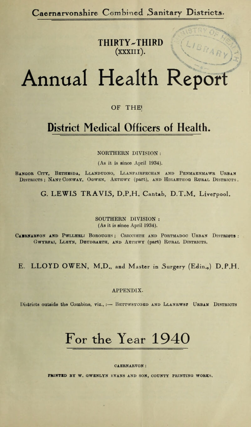 Caernarvonshire Combined 5anitary Districts. THIRTY-THIRD (xxxm). Annual Health Report OF THE] District Medical Officers of Health. NORTHERN DIVISION : (As it is since April 1934). Banoor City, Bethbsda, Llandudno, Llanfairfechan and Penmaenmawr Urban Districts ; Nant Conway, Oqwen, Aethwy (part), and Hiiiabthoq Rural Districts G. LEWIS TRAVIS, D.P.H. Cantab, D.T.M. Liverpool. SOUTHERN DIVISION : (As it is sinoe April 1934). Caernarvon and Pwllheli Boroughs ; Criccieth and Portmadoc Urban Distriots Gwyrfai, Lleyn, Deudraeth, and Aethwy (part) Rural Districts. E. LLOYD OWEN, M.D., and Master in Surgery (Edin.,) D.P.H APPENDIX. Districts outside the Combine, viz.,:— Bettwsycoed and Llanrwst Urban Districts For the Year 1940 CAERNARVON :