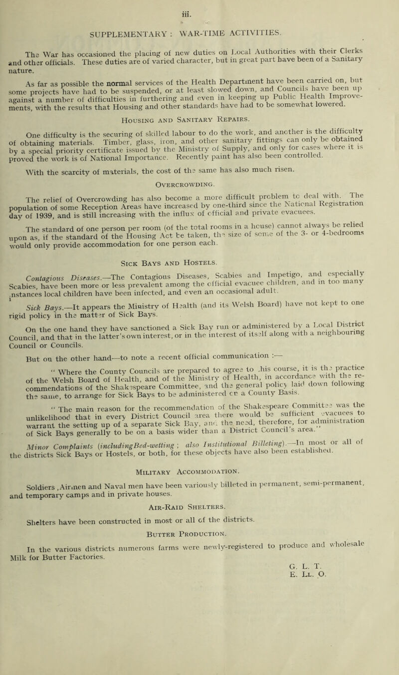 SUPPLEMENTARY : WAR-TIME ACTIVITIES. The War has occasioned the placing oi new duties on Local Authorities with their Clerks and other officials. These duties are of varied character, but in great part have been of a Sanitary- nature. As far as possible the normal services of the Health Department have been carried on, but some projects have had to be suspended, or at least slowed down, and Councils have been up against a number of difficulties in furthering and even in keeping up Public Health Improve- ments, with the results that Housing and other standards have had to be somewhat lowered. Housing and Sanitary Repairs. One difficulty is the securing of skilled labour to do the work, and another is the difficulty of obtaining materials. Timber, glass, iron, and other sanitary fittings can only be obtained by a special priority certificate issued by the Ministry of Supply, and only fox'cases where it is proved the work is of National Importance. Recently paint has also been controlled. With the scarcity of materials, the cost of the same has also much risen. Overcrowding. The relief of Overcrowding has also become a more difficult problem tc deal with. Hie population of some Reception Areas have increased by one-third since the National Registration day of 1939, and is still increasing with the influx of official and private evacuees. The standard of one person per room (of the total rooms in a house) cannot always be relied upon as, if the standard of the Housing Act be taken, the size of some of the 3- or 4-bedrooms would only provide accommodation for one person each. Sick Bays and Hostels. Contagious Diseases.—The Contagious Diseases, Scabies and Impetigo and especially Scabies, have been more or less prevalent among the official evacuee children, and in too many .nstances local children have been infected, and even an occasional adult. Sick Bays.—It appears the Ministry of Health (and its Welsh Board) have not kept to one rigid policy in the matter of Sick Bays. On the one hand they have sanctioned a Sick Bay run or administered by a Local District Council, and that in the latter’s own interest, or in the interest of itself along with a neighboun g Council or Councils. But on the other hand—to note a recent official communication : Where the County Councils are prepared to agree to .his course it is the practice of the Welsh Board of Health, and of the Ministry of Health, in accordance with the re- commendations of the Shakespeare Committee, and the general policy laid down following th? same, to arrange for Sick Bays to be administered cr a County Basis. “ The main reason for the recommendation of the Shakespeare Committee was the unlikelihood that in every District Council area there would be sufficient evacuees to warrant the setting up of a separate Sick Bay, am. the need therefore, for admimstrat of Sick Bays generally to be on a basis wider than a District council s area. Minor Complaints [includingBed-wetting ; also Institutional Billeting).— In most or all of the districts Sick Bays or Hostels, or both, for these objects have also been established. Military Accommodation. Soldiers .Airmen and Naval men have been variously billeted in permanent, semi-permanent, and temporary camps and in private houses. Air-Raid Shelters. Shelters have been constructed in most or all of the districts. Butter Production. In the various districts numerous farms were newly-registered to produce and wholesale Milk for Butter Factories. G. L. T. E. Ll. O.